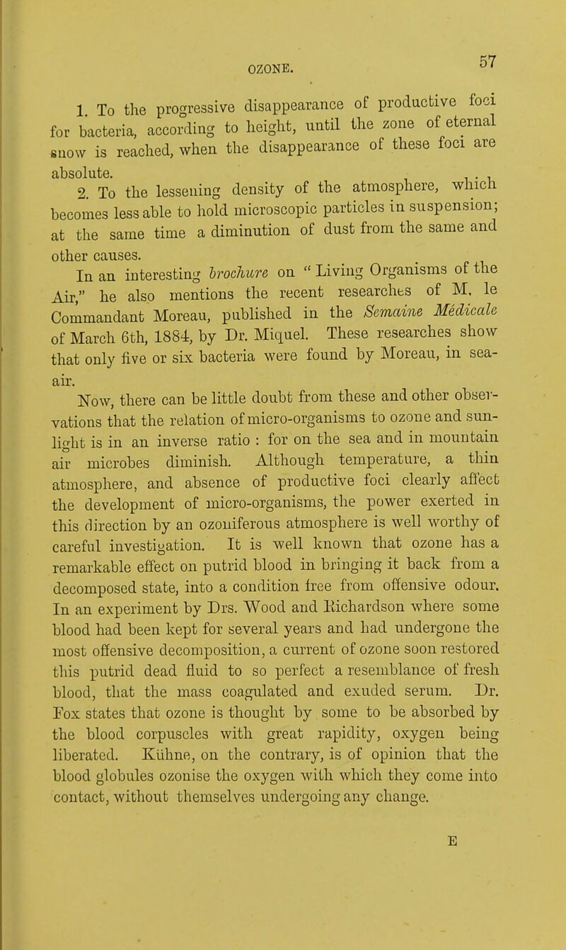 1 To the progressive disappearance of productive foci for bacteria, according to height, until the zone of eternal snow is reached, when the disappearance of these foci are absolute. . 2. To the lessening density of the atmosphere, wluc i becomes less able to hold microscopic particles in suspension; at the same time a diminution of dust from the same and other causes. In an interesting brochure on “ Living Organisms of the Air,” he also mentions the recent researches of M. le Commandant Moreau, published in the Semaine Medicate of March 6th, 1884, by Dr. Miquel. These researches show that only five or six bacteria were found by Moreau, in sea- air. How, there can be little doubt from these and other obser- vations that the relation of micro-organisms to ozone and sun- light is in an inverse ratio : for on the sea and in mountain air microbes diminish. Although temperature, a thin atmosphere, and absence of productive foci clearly affect the development of micro-organisms, the power exerted in this direction by an ozoniferous atmosphere is well worthy of careful investigation. It is well known that ozone has a remarkable effect on putrid blood in bringing it back from a decomposed state, into a condition free from offensive odour. In an experiment by Drs. Wood and Eichardson where some blood had been kept for several years and had undergone the most offensive decomposition, a current of ozone soon restored this putrid dead fluid to so perfect a resemblance of fresh blood, that the mass coagulated and exuded serum. Dr. Fox states that ozone is thought by some to be absorbed by the blood corpuscles with great rapidity, oxygen being liberated. Kuhne, on the contrary, is of opinion that the blood globules ozonise the oxygen with which they come into contact, without themselves undergoing any change. E