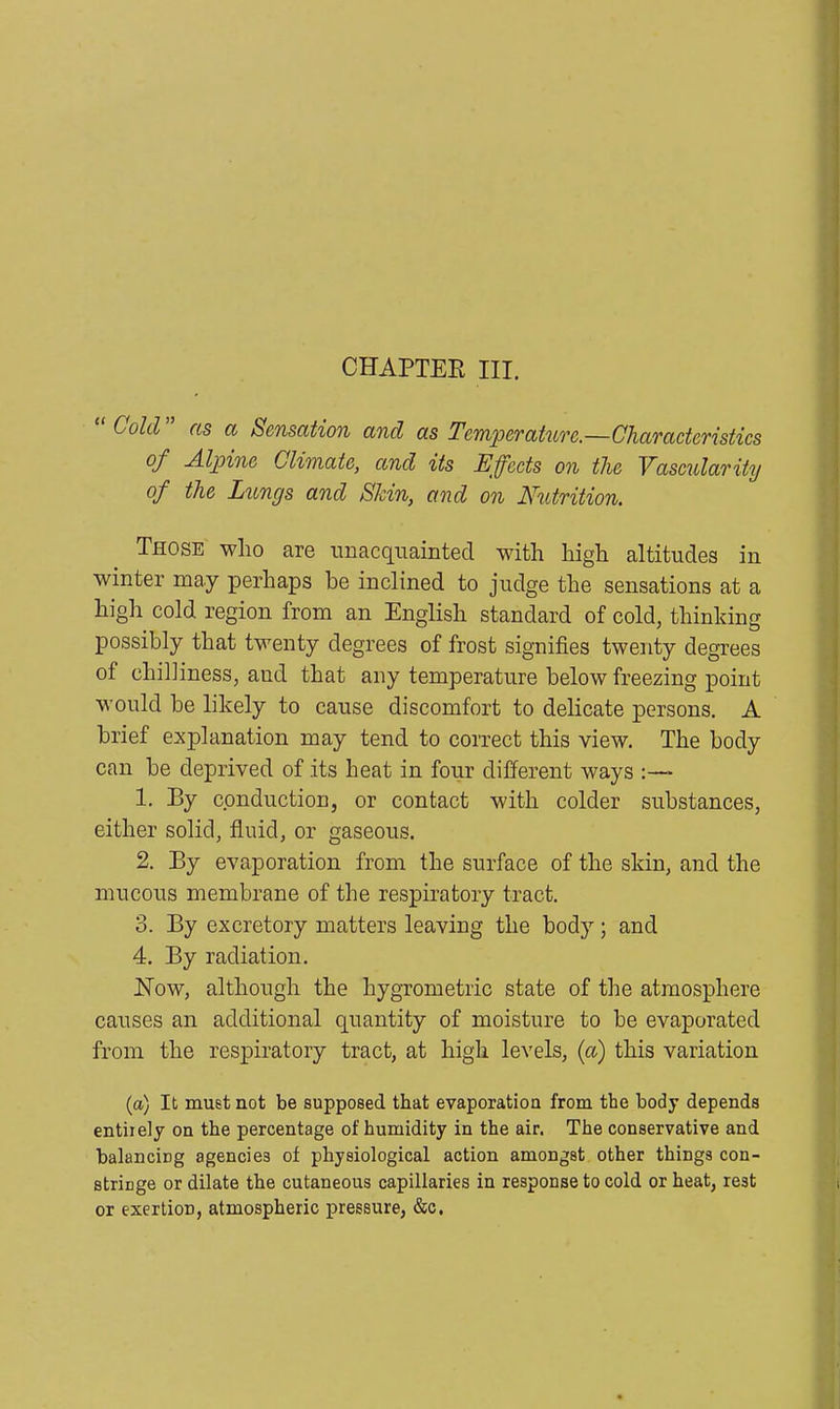 CHAPTER III. Cold as a Sensation and as Temperature.—Characteristics of Alpine Climate, and its Effects on the Vascularity of the Lungs and Skin, and on Nutrition. Those who are unacquainted with high altitudes in winter may perhaps be inclined to judge the sensations at a high cold region from an English standard of cold, thinking possibly that twenty degrees of frost signifies twenty degrees of chilliness, and that any temperature below freezing point would be likely to cause discomfort to delicate persons. A brief explanation may tend to correct this view. The body can be deprived of its heat in four different ways :— 1. By conduction, or contact with colder substances, either solid, fluid, or gaseous. 2. By evaporation from the surface of the skin, and the mucous membrane of the respiratory tract. 3. By excretory matters leaving the body; and 4. By radiation. Now, although the liygrometric state of the atmosphere causes an additional quantity of moisture to be evaporated from the respiratory tract, at high levels, (a) this variation (a) It must not be supposed that evaporation from the body depends entirely on the percentage of humidity in the air. The conservative and balancing agencies of physiological action amongst other things con- stringe or dilate the cutaneous capillaries in response to cold or heat, rest or exertion, atmospheric pressure, &c.