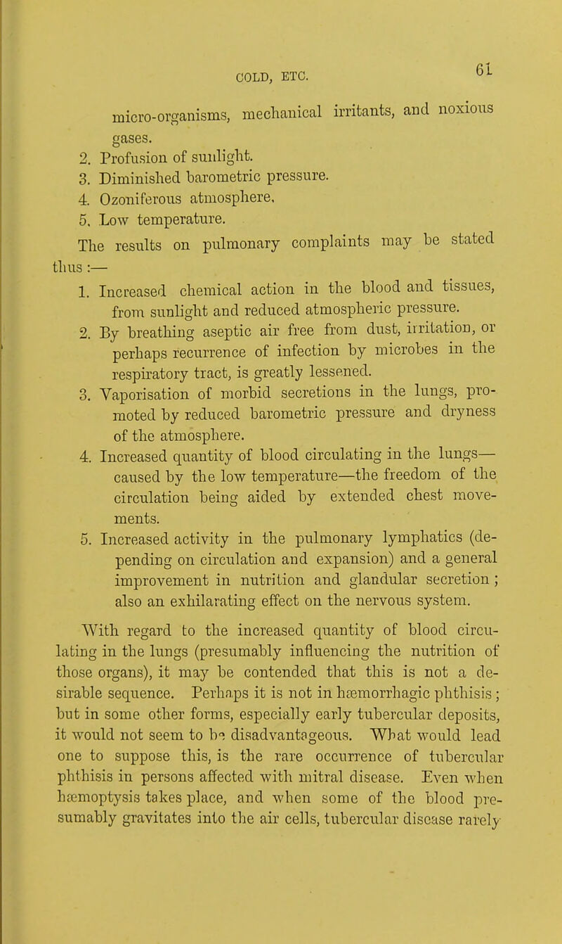 micro-organisms, mechanical irritants, and noxious gases. 2. Profusion of sunlight. 3. Diminished barometric pressure. 4. Ozoniferous atmosphere, 5. Low temperature. The results on pulmonary complaints may be stated thus :— 1. Increased chemical action in the blood and tissues, from sunlight and reduced atmospheric pressure. 2. By breathing aseptic air free from dust, irritation, or perhaps recurrence of infection by microbes in the respiratory tract, is greatly lessened. 3. Vaporisation of morbid secretions in the lungs, pro- moted by reduced barometric pressure and dryness of the atmosphere. 4. Increased quantity of blood circulating in the lungs— caused by the low temperature—the freedom of the circulation being aided by extended chest move- ments. 5. Increased activity in the pulmonary lymphatics (de- pending on circulation and expansion) and a general improvement in nutrition and glandular secretion ; also an exhilarating effect on the nervous system. With regard to the increased quantity of blood circu- lating in the lungs (presumably influencing the nutrition of those organs), it may be contended that this is not a de- sirable sequence. Perhaps it is not in haemorrhagic phthisis ; but in some other forms, especially early tubercular deposits, it would not seem to be disadvantageous. What would lead one to suppose this, is the rare occurrence of tubercular phthisis in persons affected with mitral disease. Even when haemoptysis takes place, and when some of the blood pre- sumably gravitates into the air cells, tubercular disease rarely