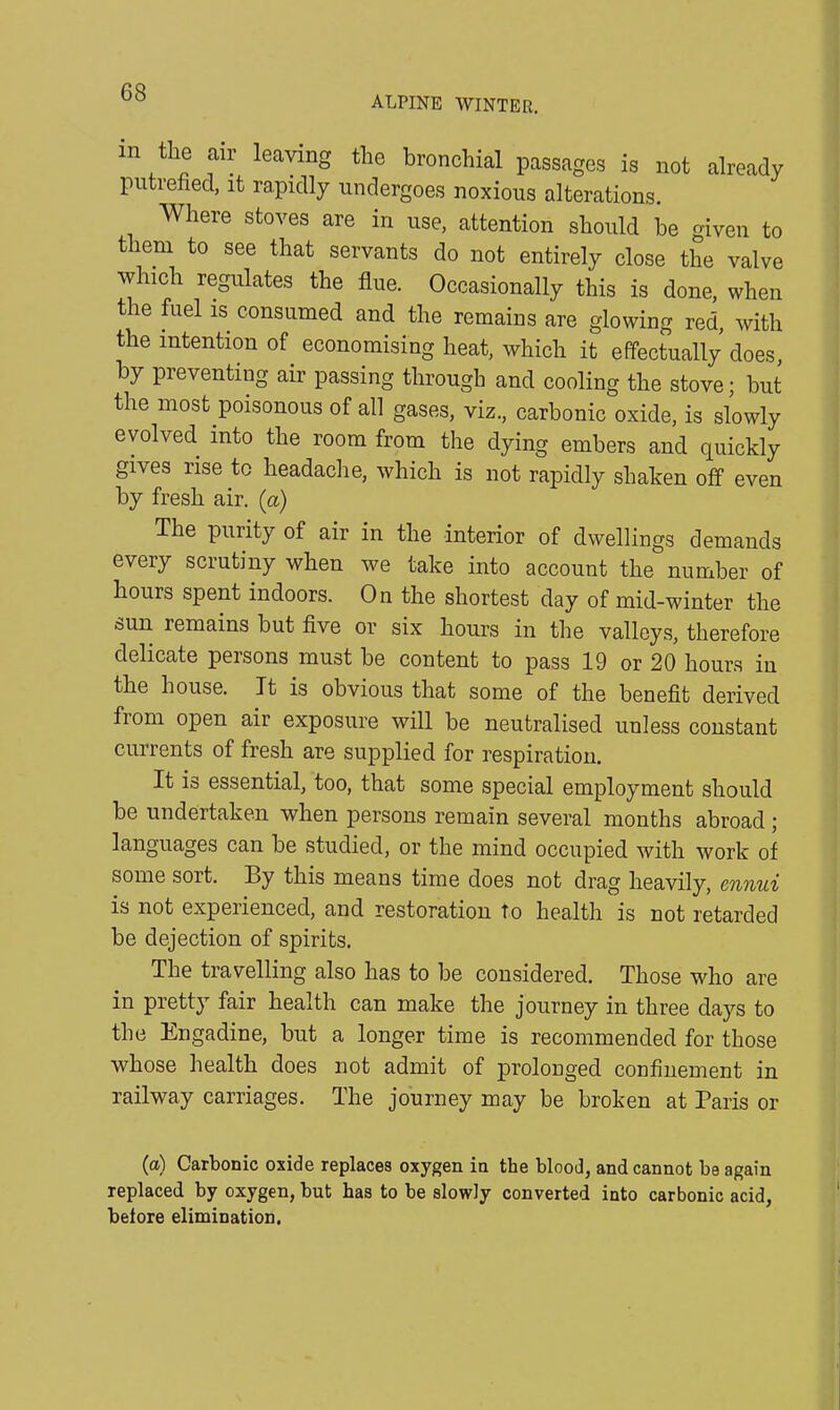 ALPINE WINTER. in the air leaving the bronchial passages is not already putrefied, it rapidly undergoes noxious alterations. Where stoves are in use, attention should be given to them to see that servants do not entirely close the valve which regulates the flue. Occasionally this is done, when the fuel is consumed and the remains are glowing red, with the intention of economising heat, which it effectually does, by preventing air passing through and cooling the stove; but the most poisonous of all gases, viz., carbonic oxide, is slowly evolved into the room from the dying embers and quickly gives rise to headache, which is not rapidly shaken off even by fresh air. (a) The purity of air in the interior of dwellings demands every scrutiny when we take into account the number of hours spent indoors. On the shortest day of mid-winter the sun remains but five or six hours in the valleys, therefore delicate persons must be content to pass 19 or 20 hours in the house. It is obvious that some of the benefit derived fiom open air exposure will be neutralised unless constant currents of fresh are supplied for respiration. It is essential, too, that some special employment should be undertaken when persons remain several months abroad ; languages can be studied, or the mind occupied with work of some sort. By this means time does not drag heavily, ennui is not experienced, and restoration to health is not retarded be dejection of spirits. The travelling also has to be considered. Those who are in pretty fair health can make the journey in three days to the Engadine, but a longer time is recommended for those whose health does not admit of prolonged confinement in railway carriages. The journey may be broken at Paris or (a) Carbonic oxide replaces oxygen in the blood, and cannot be again replaced by oxygen, but has to be slowly converted into carbonic acid, before elimination.