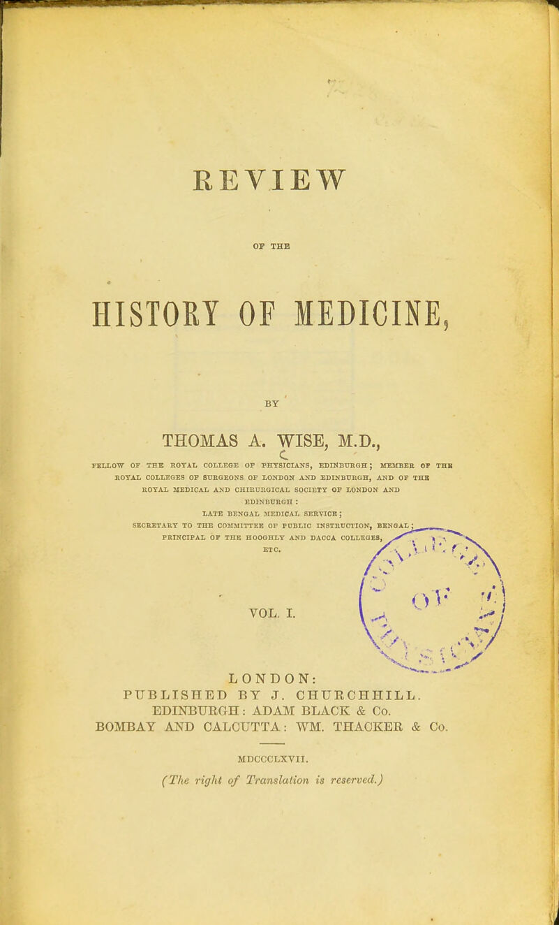 REVIEW OF THE HISTORY OF MEDICINE, BY THOMAS A. WISE, M.D., FEIXOTT OP THE HOTAL COLLEGE OP PHYSICIANS, EBrKBUKGH ; MEMBEE OP THB ROTAL COLLEGES OP SURGEONS OP LONDON AND EDINBURGH, AND OP THB ROTAL MEDICAL AND CHIRURGICAL SOCIETY OP LONDON AND EDINBURGH : LATE BENGAL MEDICAL SERVICE ; SECRETAET TO THE COMMITTEE OF PUBLIC INSTRUCTION, BENGAL ; PRINCIPAL OP THE HOOGHLY AND DACCA COLLEGES, ETC. VOL. L LONDON: PUBLISHED BY J. CHURCHHILL. EDINBURGH: ADAM BLACK & Co. BOMBAY AND CALCUTTA: WM. THACKER & Co. MDCCCLXVII. (The right of Translation is reserved.)