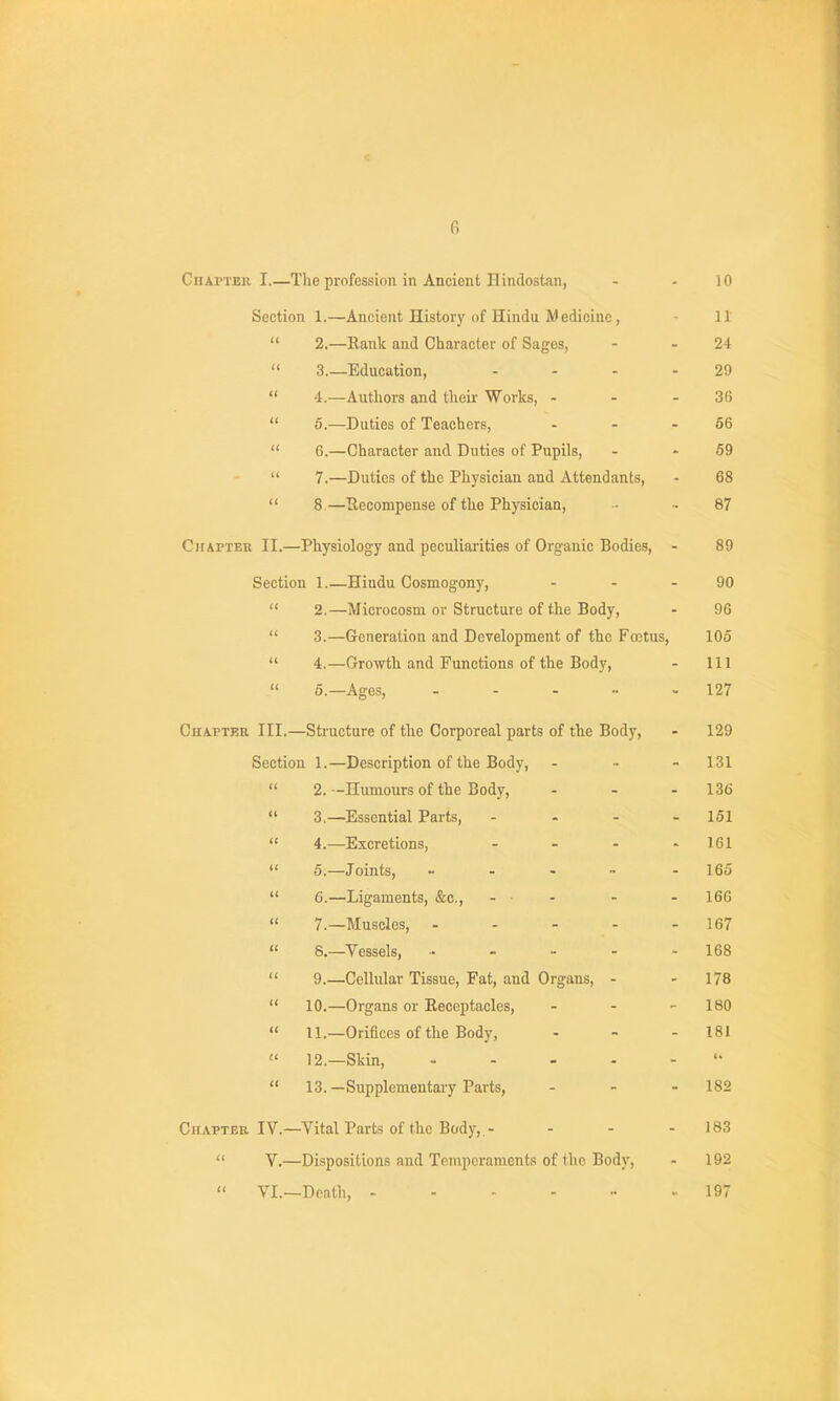 Chapter I.—The profession in Ancient Hindostan, - - 10 Section 1.—Ancient History of Hindu M edicinc, 11  2.—Rank and Character of Sages, - - 24  3.—Education, .... 29  4r.—Autliors and their Works, - - - 36  6.—Duties of Teachers, - - - 56  6.—Character and Duties of Pupils, - - 59  7.—Duties of the Physician and Attendants, - 68  8—Eecompense of the Physician, - - 87 Chapteh II.—Physiology and peculiarities of Organic Bodies, - 89 Section 1.—Hindu Cosmogony, - - - 90  2.—Microcosm or Structure of the Body, - 96  3.—Generation and Development of the Fojtus, 105  4.—Growth and Functions of the Body, - 111  5.—Ages, - - - •■ - 127 Chapter III.—Structure of the Corporeal parts of the Body, - 129 Section 1.—Description of the Body, - - - 131  2.—Humours of the Body, - - - 136  3,—Essential Parts, - - - - 151  4.—Excretions, - - - - 161  5.—Joints, - - . ~ - 165  6.—Ligaments, &c., - ■ . - - 166  7.—Muscles, - - - - - 167  8.—Vessels, - - - - 168  9.—Cellular Tissue, Fat, and Organs, - - 178  10.—Organs or Receptacles, . - - 180  11.—Orifices of the Body, - - - 181  12.—Skin,  13. —Supplementary Parts, - - - 182 Chapter IV.—Vital Parts of the Body,,- - - - 183  V.—Dispositions and Temperaments of the Bod}', - 192  VI.—Death, .197