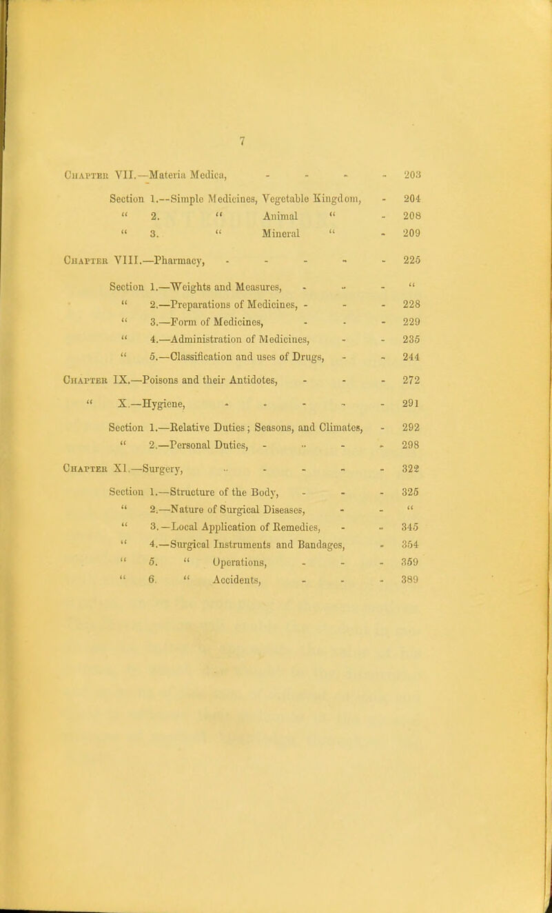 t'liAi'TBii VII.—Mateiiii Modica, .... 203 Section 1.—Simple Medicines, Vegetable Kiugdom, - 204  2.  Animal  - 208  3.  Mineral  - 209 CuAPTER VIII.—Pharmacy, - - - - - 225 Section 1.—Weights and Measures, • - -   2,—Preparations of Medicines, - - - 228  3.—Forai of Medicines, - - - 229  4.—Administration of Medicines, - - 235  5.—Classification and uses of Drugs, - - 244 Chapter IX.—Poisons and their Antidotes, ... 272 « 5—Hygiene, - . - - - 291 Section 1.—Relative Duties; Seasons, and Climates, - 292  2.—Personal Duties, ..... 298 Chapter XI.—Surgery, 322 Section 1.—Structure of the Body, - - - 325  2.—Nature of Surgical Diseases, - -   3. —Local Application of Eemedies, - - 345  4.—Siu-gical Instruments and Bandages, - 354  5.  Operations, . . - 359  6,  Accidents, - - - 389