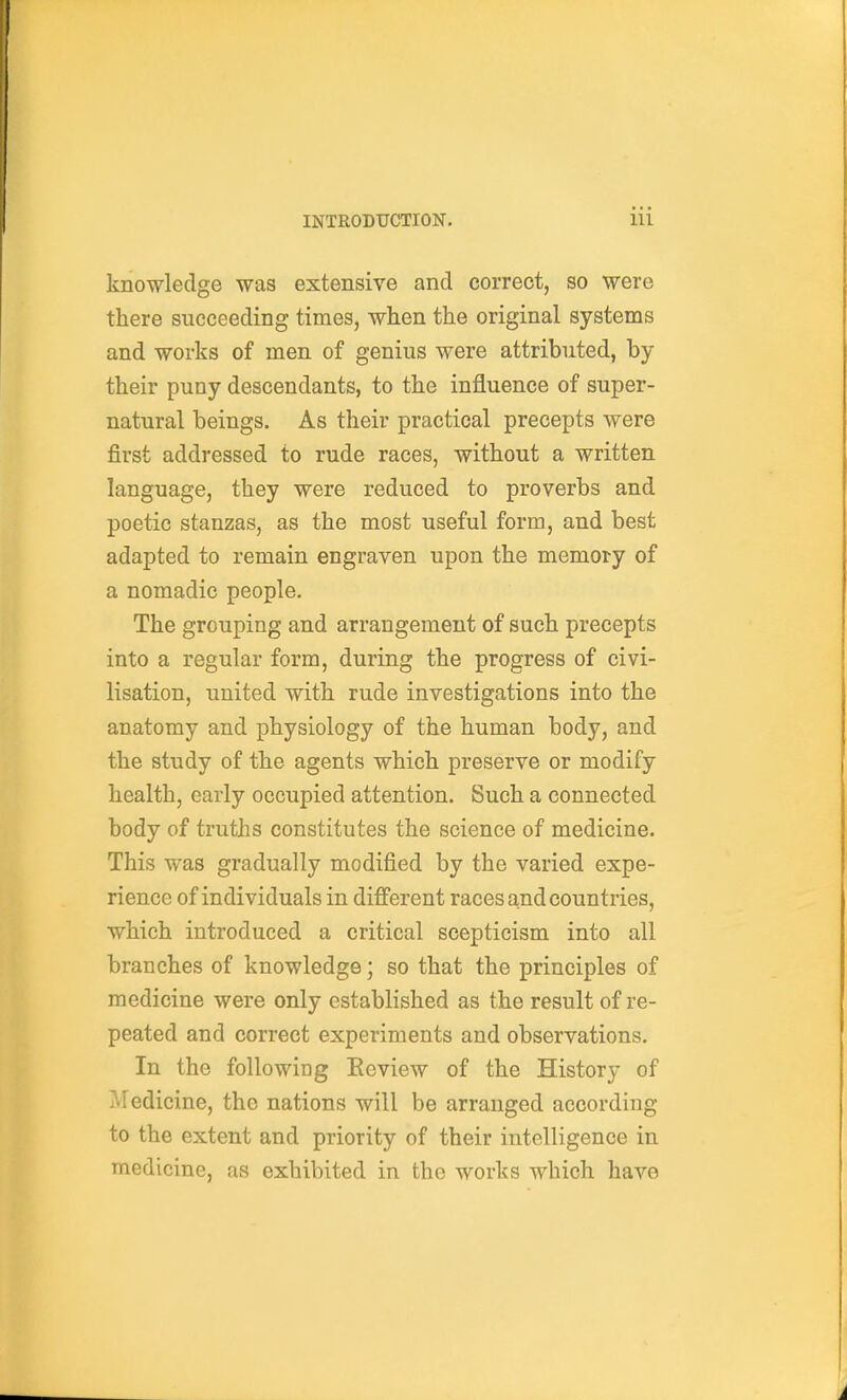 knowledge was extensive and correct, so were there succeeding times, when the original systems and works of men of genius were attributed, by their puny descendants, to the influence of super- natural beings. As their practical precepts were first addressed to rude races, without a written language, they were reduced to proverbs and poetic stanzas, as the most useful form, and best adapted to remain engraven upon the memory of a nomadic people. The grouping and arrangement of such precepts into a regular form, during the progress of civi- lisation, united with rude investigations into the anatomy and physiology of the human body, and the study of the agents which preserve or modify health, early occupied attention. Such a connected body of truths constitutes the science of medicine. This was gradually modified by the varied expe- rience of individuals in difi'erent races and countries, which introduced a critical scepticism into all branches of knowledge; so that the principles of medicine were only established as the result of re- peated and correct experiments and observations. In the following Eeview of the History of Medicine, the nations will be arranged according to the extent and priority of their intelligence in medicine, as exhibited in the works which have