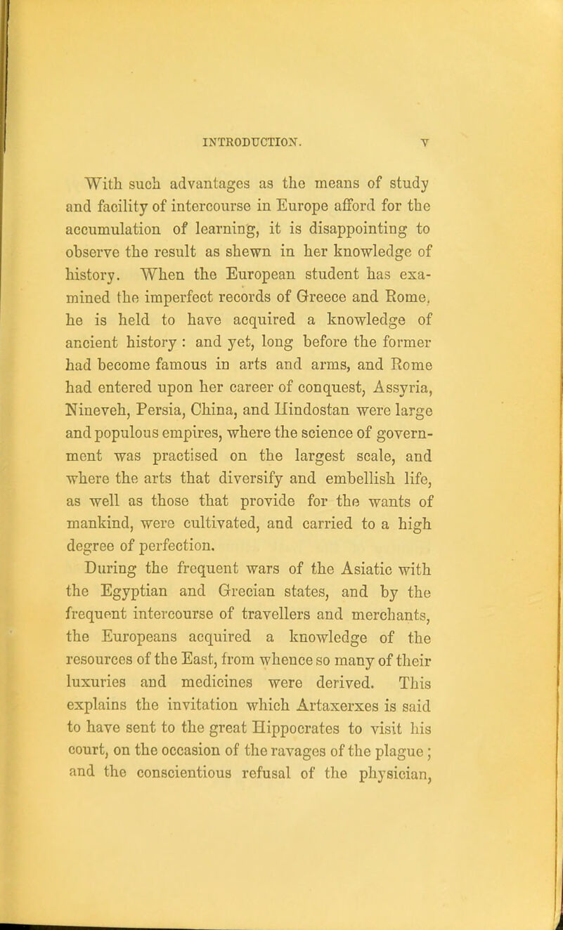 With such advantages as the means of study and facility of intercourse in Europe aflford for the accumulation of learning, it is disappointing to observe the result as shewn in her knowledge of history. When the European student has exa- mined the imperfect records of Greece and Rome, he is held to have acquired a knowledge of ancient history : and yet, long before the former had become famous in arts and arms, and Rome had entered upon her career of conquest, Assyria, Nineveh, Persia, China, and Ilindostan were large and populous empires, where the science of govern- ment was practised on the largest scale, and where the arts that diversify and embellish life, as well as those that provide for the wants of mankind, were cultivated, and carried to a high degree of perfection. During the frequent wars of the Asiatic with the Egyptian and Grecian states, and by the frequent intercourse of travellers and merchants, the Europeans acquired a knowledge of the resources of the East, from whence so many of their luxuries and medicines were derived. This explains the invitation which Artaxerxes is said to have sent to the great Hippocrates to visit his court, on the occasion of the ravages of the plague; and the conscientious refusal of the physician,