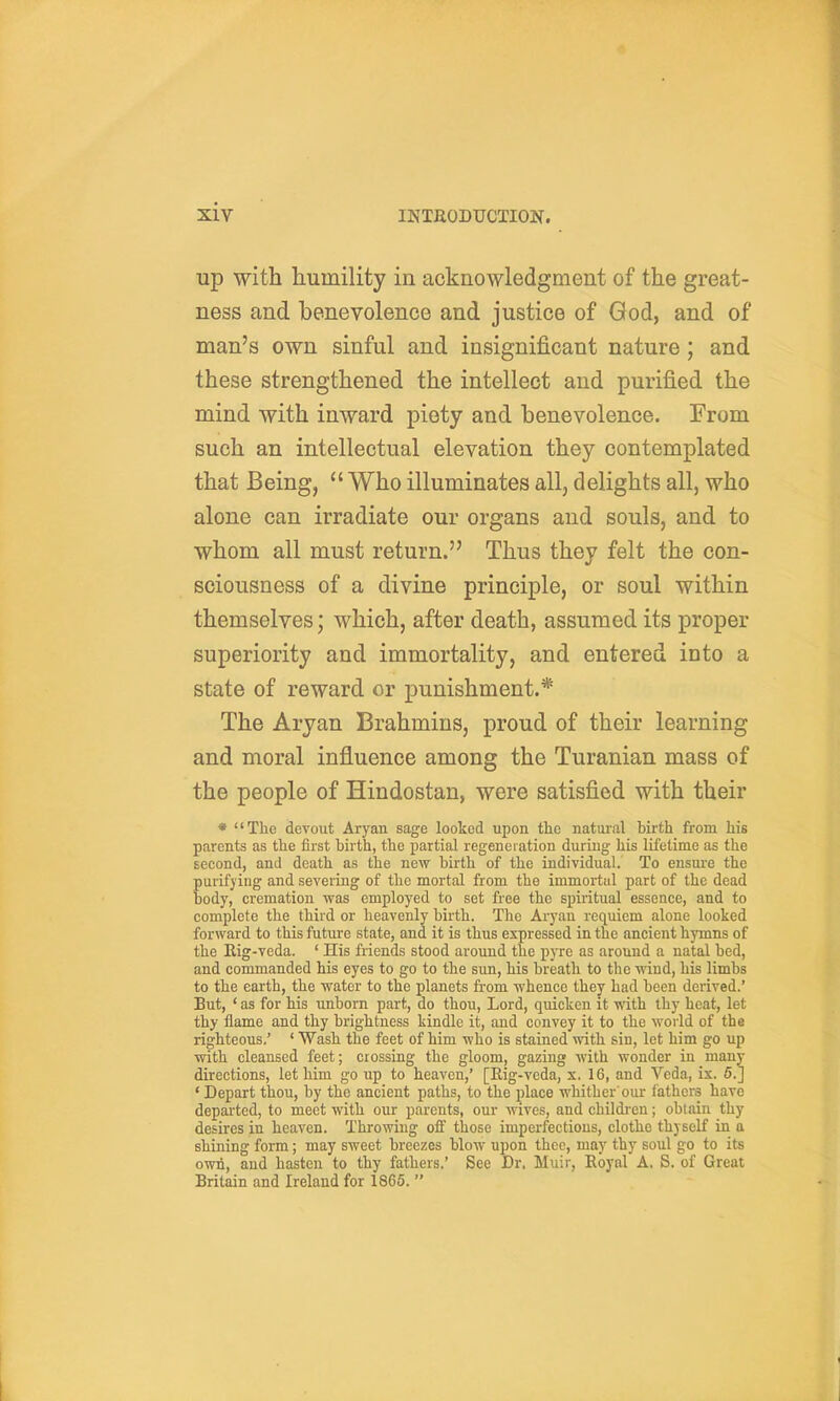 up with humility in acknowledgment of the great- ness and benevolence and justice of God, and of man's own sinful and insignificant nature ; and these strengthened the intellect and purified the mind with inward piety and benevolence. From such an intellectual elevation they contemplated that Being, Who illuminates all, delights all, who alone can irradiate our organs and souls, and to whom all must return. Thus they felt the con- sciousness of a divine principle, or soul within themselves; which, after death, assumed its proper superiority and immortality, and entered into a state of reward or punishment.* The Aryan Brahmins, proud of their learning and moral influence among the Turanian mass of the people of Hindostan, were satisfied with their * The devout Aryan sage looked upon the natural birth from his parents as the first birth, the partial regeneration during his lifetime as the second, and death as the new birth of the individual. To ensure the purifying and severing of the mortal from the immortal part of the dead body, cremation was employed to set free the spiritual essence, and to complete the third or heavenly birth. The Aryan requiem alone looked forward to this future state, and it is thus expressed in the ancient hymns of the Rig-veda. ' His friends stood around the pyre as around a natal bed, and commanded his eyes to go to the sun, his breath to the wind, his limbs to the earth, the water to the planets fi-om whence they had been derived.' But, ' as for his unborn part, do thou. Lord, quicken it with thy heat, let thy flame and thy brightness kindle it, and convey it to the woiid of the righteous.' ' Wash the feet of him who is stained with sin, let him go up with cleansed feet; crossing the gloom, gazing with wonder in many directions, let him go up to heaven,' [Eig-veda, x, 16, and Veda, ix. 6.J * Depart thou, by the ancient paths, to the place whither'our lathers have departed, to meet with our parents, our wives, and childi-en; obtain thy desires in heaven. Throwing oft' those imperfections, clothe thyself in a shining form; may sweet breezes blow upon thee, may thy soul go to its own, and hasten to thy fathers.' See Dr. Muir, Royal A. S. of Great Britain and Ireland for 1865. 