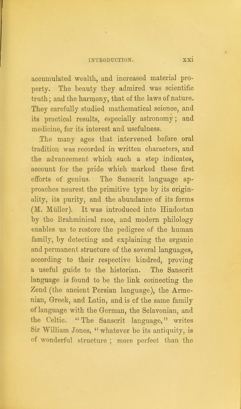 accumulated wealth, and increased material pro- perty. The beauty they admired was scientific truth; and the harniony, that of the laws of nature. They carefully studied mathematical science, and its practical results, especially astronomy; and medicine, for its interest and usefulness, .The many ages that intervened before oral tradition was recorded in written characters, and the advancement which such a step indicates, account for the pride which marked these first efibrts of genius. The Sanscrit language ap- proaches nearest the primitive type by its origin- ality, its purity, and the abundance of its forms (M. Miiller). It was introduced into Hindostan by the Brahminical race, and modern philology enables us to restore the pedigree of the human family, by detecting and explaining the organic and permanent structure of the several languages, according to their respective kindred, proving a useful guide to the historian. The Sanscrit language is found to be the link connecting the Zend (the ancient Persian language), the Arme- nian, Greek, and Latin, and is of the same family of language with the German, the Sclavonian, and the Celtic. The Sanscrit language, writes Sir William Jones, whatever be its antiquity, is of wonderful structure ; more perfect than the