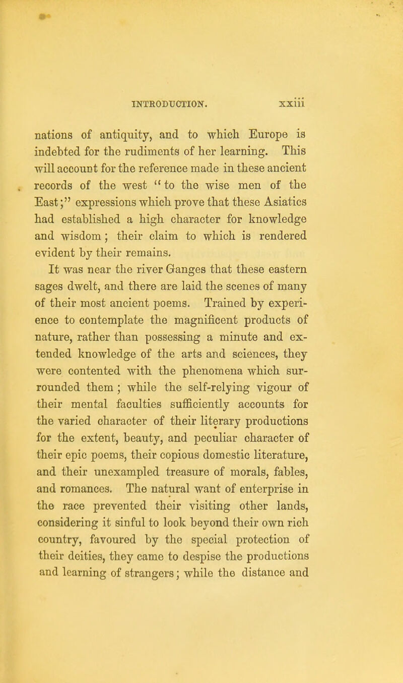 • INTRODUCTION. Xxiii nations of antiquity, and to whiola Europe is indebted for the rudiments of her learning. This will aceouDt for the reference made in these ancient . records of the west  to the wise men of the East; expressions which prove that these Asiatics had established a high, character for knowledge and wisdom ; their claim to which is rendered evident by their remains. It was near the river Ganges that these eastern sages dwelt, and there are laid the scenes of many of their most ancient poems. Trained by experi- ence to contemplate the magnificent products of nature, rather than possessing a minute and ex- tended knowledge of the arts and sciences, they were contented with the phenomena which sur- rounded them ; while the self-relying vigour of their mental faculties sufficiently accounts for the varied character of their literary productions for the extent, beauty, and peculiar character of their epic poems, their copious domestic literature, and their unexampled treasure of morals, fables, and romances. The natural want of enterprise in the race prevented their visiting other lands, considering it sinful to look beyond their own rich country, favoured by the special protection of their deities, they came to despise the productions and learning of strangers; while the distance and