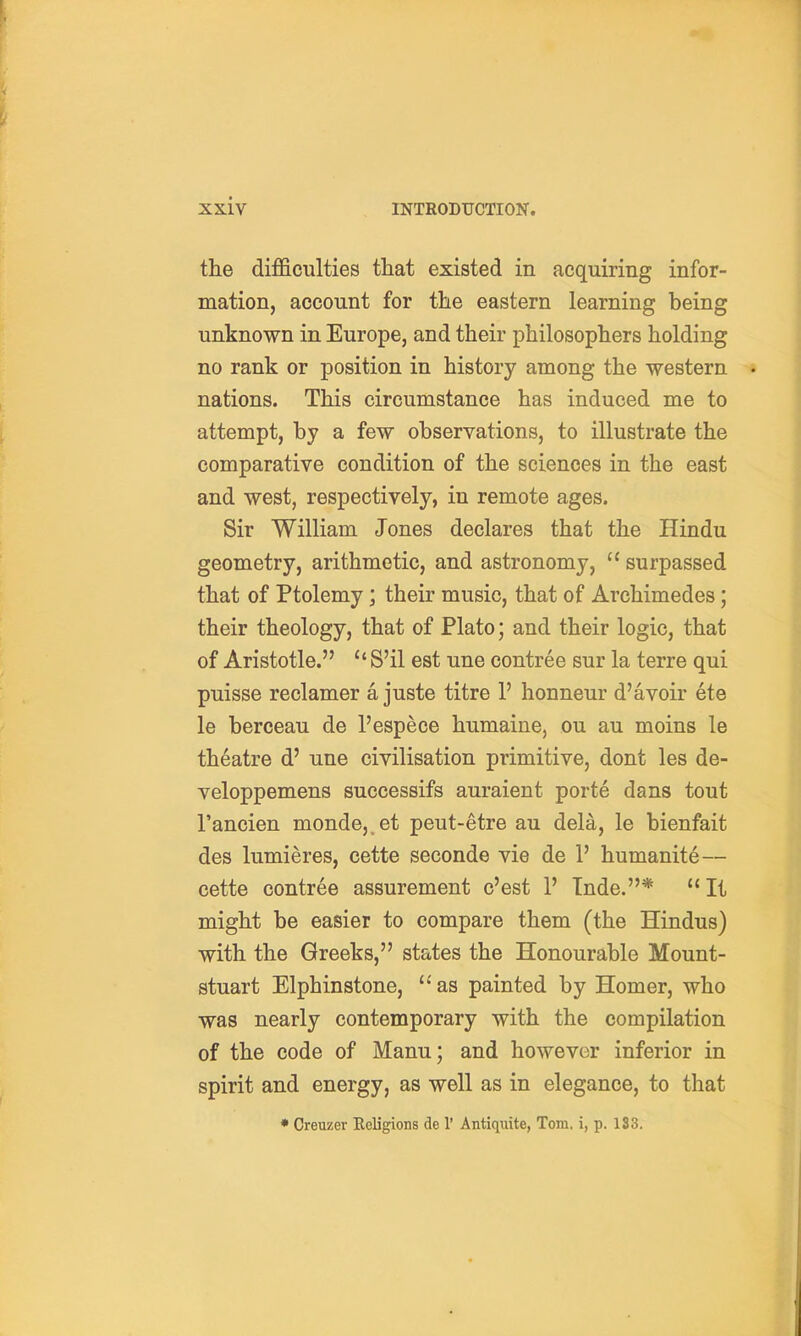 the difficulties that existed in acquiring infor- mation, account for the eastern learning being unknown in Europe, and their philosophers holding no rank or position in history among the western nations. This circumstance has induced me to attempt, by a few observations, to illustrate the comparative condition of the sciences in the east and west, respectively, in remote ages. Sir William Jones declares that the Hindu geometry, arithmetic, and astronomy,  surpassed that of Ptolemy; their music, that of Archimedes; their theology, that of Plato; and their logic, that of Aristotle. S'il est une contree sur la terre qui puisse reclamer a juste titre 1' honneur d'avoir ete le berceau de I'espece humaine, ou au moins le theatre d' une civilisation primitive, dont les de- veloppemens successifs auraient porte dans tout I'ancien monde,,et peut-etre au dela, le bienfait des lumieres, cette seconde vie de 1' humanity— cette contree assurement c'est 1' Tnde.*  It might be easier to compare them (the Hindus) with the Greeks, states the Honourable Mount- stuart Elphinstone, as painted by Homer, who was nearly contemporary with the compilation of the code of Manu; and however inferior in spirit and energy, as well as in elegance, to that * Creuzer Religions de 1' Antiquite, Tom. i, p. 133.