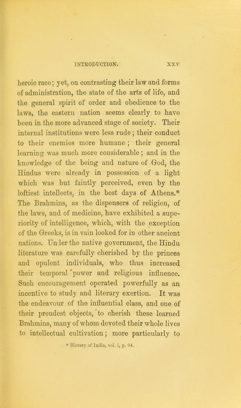 heroic race; yet, on contrasting their law and forms of administration, the state of the arts of life, and the general spirit of order and obedience to the laws, the eastern nation seems clearly to have been in the more advanced stage of society. Their internal institutions were less rude; their conduct to their enemies more humane ; their general learning was much more considerable; and in the knowledge of the being and nature of God, the Hindus were already in possession of a light which was but faintly perceived, even by the loftiest intellects, in the best days of Athens.* The Brahmins, as the dispensers of religion, of the laws, and of medicine, have exhibited a supe- riority of intelligence, which, with the exception of the Greeks, is in vain looked for in other ancient nations. Under the native government, the Hindu literature was carefully cherished by the princes and opulent individuals, who thus increased their temporal 'power and religious inlBluence. Such encouragement operated powerfully as an incentive to study and literary exertion. It was the endeavour of the influential class, and one of their proudest objects, to cherish these learned Brahmins, many of whom devoted their whole lives to intellectual cultivation; more particularly to • History of India, vol. i, p. 94.