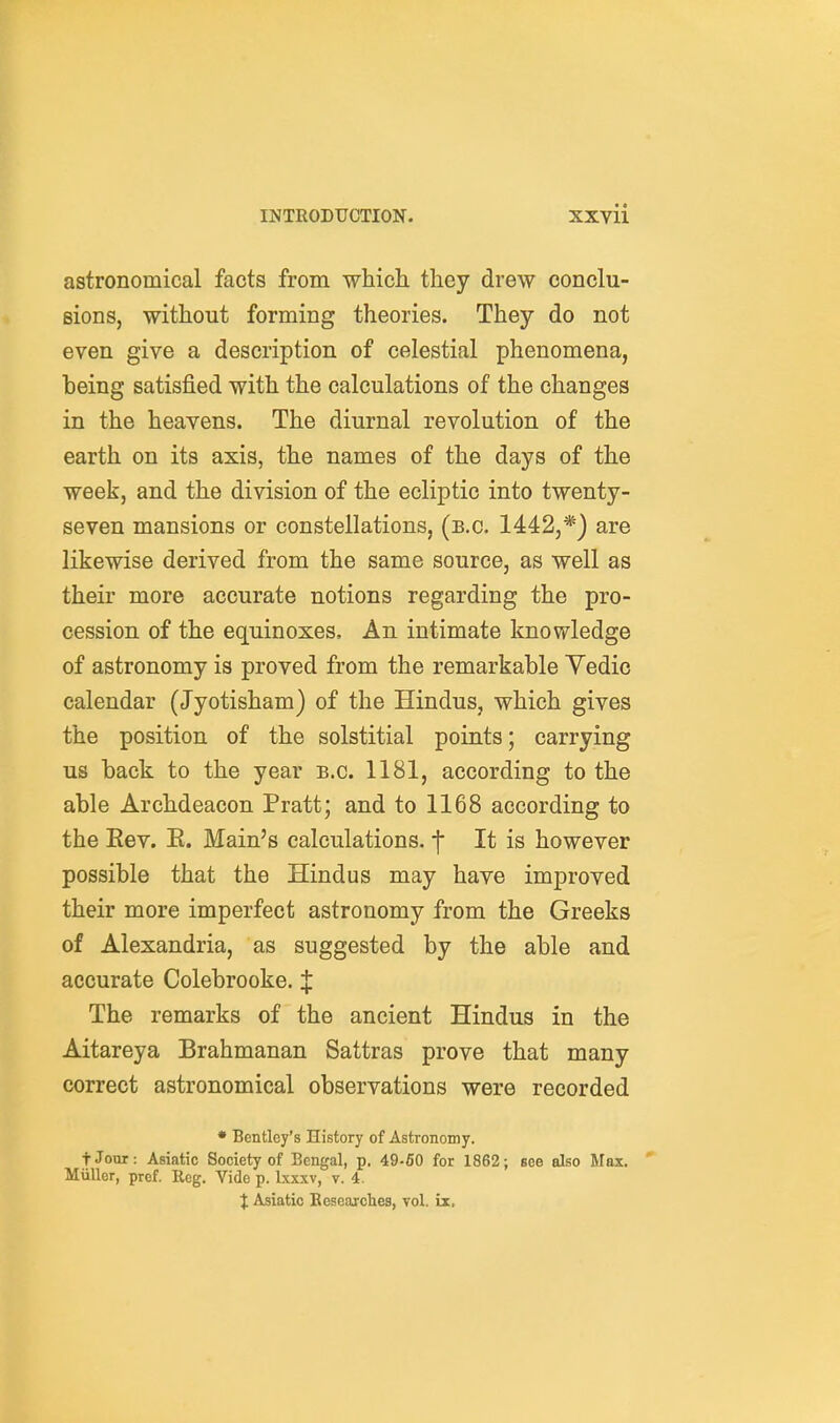 astronomical facts from which they drew conclu- sions, without forming theories. They do not even give a description of celestial phenomena, being satisfied with the calculations of the changes in the heavens. The diurnal revolution of the earth on its axis, the names of the days of the week, and the division of the ecliptic into twenty- seven mansions or constellations, (e.g. 1442,*) are likewise derived from the same source, as well as their more accurate notions regarding the pro- cession of the equinoxes. An intimate knowledge of astronomy is proved from the remarkable Vedic calendar (Jyotisham) of the Hindus, which gives the position of the solstitial points; carrying us back to the year e.g. 1181, according to the able Archdeacon Pratt; and to 1168 according to the Eev. E. Main's calculations, f It is however possible that the Hindus may have improved their more imperfect astronomy from the Greeks of Alexandria, as suggested by the able and accurate Colebrooke. J The remarks of the ancient Hindus in the Aitareya Brahmanan Sattras prove that many correct astronomical observations were recorded • Bentley's History of Astronomy. fJour: Asiatic Society of Bengal, p. 49-60 for 1862; see also Max. *■ MuUor, pref. Reg. Vide p. Ixxxv, v. 4. X Asiatic Researches, vol. ix.