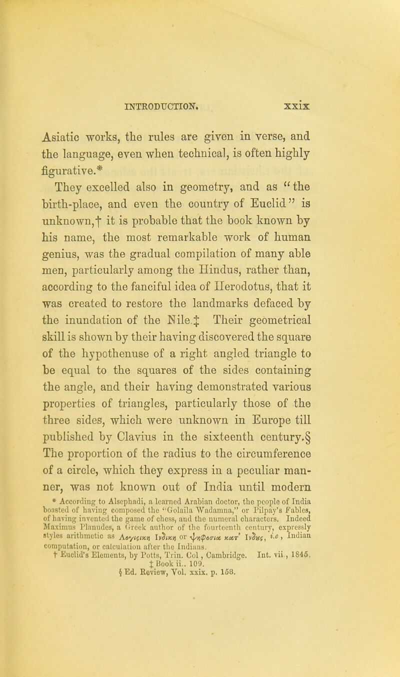 Asiatic works, the rules are given in verse, and the language, even when technical, is often highly figurative.* They excelled also in geometry, and as the birth-place, and even the country of Euclid is unknown,t it is probable that the book known by his name, the most remarkable work of human genius, was the gradual compilation of many able men, particularly among the Hindus, rather than, according to the fanciful idea of Uerodotus, that it was created to restore the landmarks defaced by the inundation of the Nile.J Their geometrical skill is shown by their having discovered the square of the hypothenuse of a right angled triangle to be equal to the squares of the sides containing the angle, and their having demonstrated various properties of triangles, particularly those of the three sides, which were unknown in Europe till published by Clavius in the sixteenth century,§ The proportion of the radius to the circumference of a circle, which they express in a peculiar man- ner, was not known out of India until modern * According to Alsephadi, a learned Arabian doctor, the people of India boasted of having composed the ''Golaila Wadamna, or I'ilpay's Fables, of having invented the game of chess, and the numeral characters. Indeed Maximus Planudes, a (ireek author of the fimrtcenth century, expressly styles arithmetic as A«y(5<;cn Iv^tKn or ■^n(po(!-tx Kctr IvSa5,'«>, Indian computation, or calculation after the Indians. t Euclid's Elements, by Potts, Trin. Col, Cambridge. Int. vii, 1846, I Book ii.. 109. § Ed. Review, Vol. xxix. p. 168.