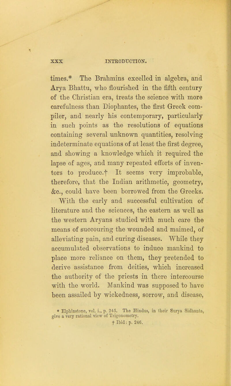 times.* The Brahmins excelled in algebra, and Arya Bhattu, who flourished in the fifth century of the Christian era, treats the science with more carefulness than Liophantes, the first Greek com- piler, and nearly his contemporary, particularly in such points as the resolutions of equations containing several unknown quantities, resolving indeterminate equations of at least the first degree, and showing a knowledge which it required the lapse of ages, and many repeated efforts of inven- tors to produce.^ It seems very improbable, therefore, that the Indian arithmetic, geometry, &c., could have been borrowed from the Greeks. With the early and successful cultivation of literature and the sciences, the eastern as well as the western Aryans studied with much care the means of succouring the wounded and maimed, of alleviating pain, and curing diseases. While they accumulated observations to induce mankind to place more reliance on them, they pretended to derive assistance from deities, which increased the authority of the priests in there intercourse with the world. Mankind was supposed to have been assailed by wickedness, sorrow, and disease, * Elphinstone, vol. i., p. 245. The Hindus, in their Surya Sidhanta, give a very rational view of Trigonometry. t Ibid: p. 246.