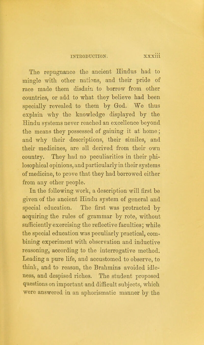 Tho repugnance the ancient Hindus had to mingle with other nations, and their pride of race made them disdain to borrow from other countries, or add to what thev believe had been specially revealed to them by God. We thus explain why the knowledge displayed by the Hindu systems never reached an excellence beyond the means they possessed of gaining it at home; and why their descriptions, their similes, and their medicines, are all derived from their own country. They had no peculiarities in their phi- losophical opinions, and particularly in their systems of medicine, to prove that they had borrowed either from any other people. In the following work, a description will first be given of the ancient Hindu system of general and special education. The first was protracted by acquiring the rules of grammar by rote, without sufficiently exercising the reflective faculties; while the special education was peculiarly practical, com- bining experiment with observation and inductive reasoning, according to the interrogative method. Leading a pure life, and accustomed to observe, to think, and to reason, the Brahmins avoided idle- ness, and despised riches. The student proposed questions on important and difficult subjects, which were answered in an aphorismatic manner by the