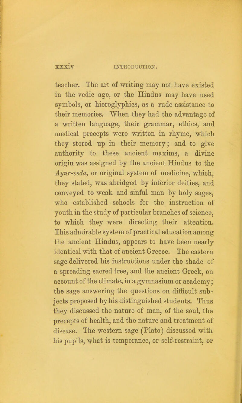 teacher. The art of writing may not have existed in the vedic age, or the Hindus may have used symbols, or hieroglyphics, as a rude assistance to their memories. When they had the advantage of a written language, their grammar, ethics, and medical precepts were written in rhyme, which they stored up in their memory; and to give authority to these ancient maxims, a divine origin was assigned by the ancient Hindus to the Ayur-veday or original system of medicine, which, they stated, was abridged by inferior deities, and conveyed to weak and sinful man by holy sages, who established schools for the instruction of youth in the study of particular branches of science, to which they were directing their attention. This admirable system of practical education among the ancient Hindus, appears to have been nearly identical with that of ancient Greece. The eastern sage delivered his instructions under the shade of a spreading sacred tree, and the ancient Greek, on account of the climate, in a gymnasium or academy; the sage answering the questions on difficult sub- jects proposed by his distinguished students. Thus they discussed the nature of man, of the soul, the precepts of health, and the nature and treatment of disease. The western sage (Plato) discussed with his pupils, what is temperance, or self-restraint, or