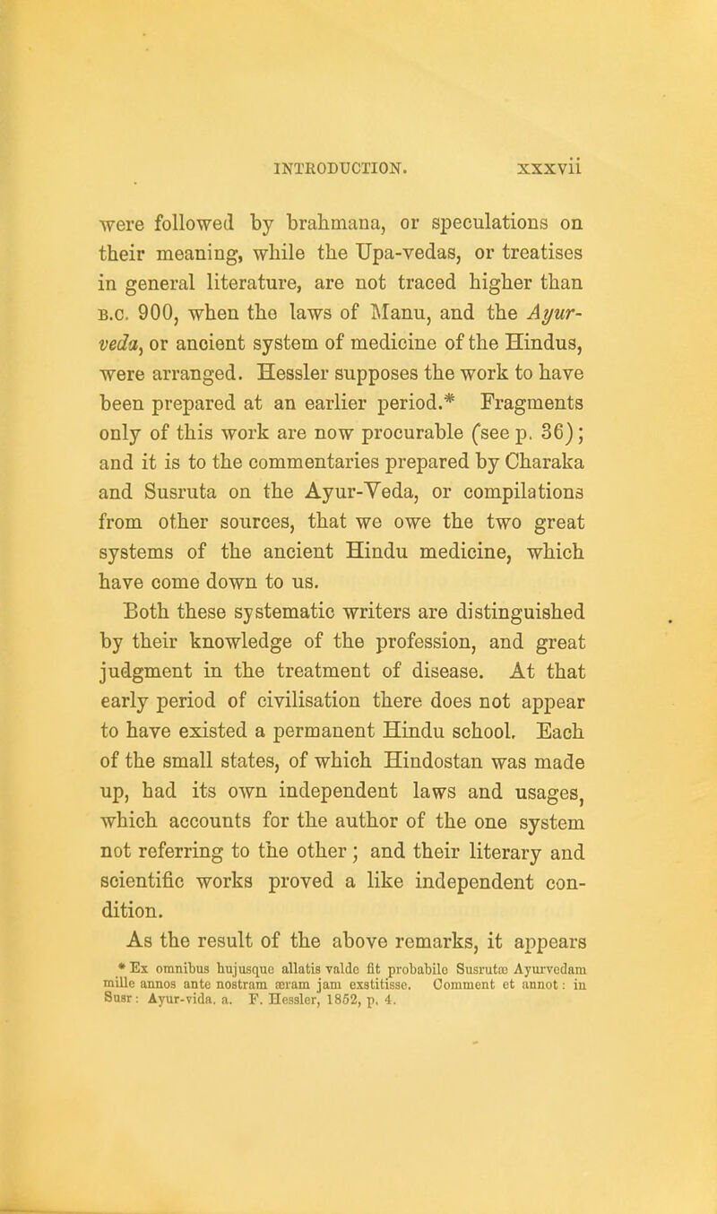 were followed by brahmana, or speculations on their meaning, while the TJpa-vedas, or treatises in general literature, are not traced higher than B.C. 900, when the laws of IManu, and the Ayur- veda^ or ancient system of medicine of the Hindus, were arranged. Hessler supposes the work to have been prepared at an earlier period.* Fragments only of this work are now procurable Csee p, 36); and it is to the commentaries prepared by Charaka and Susruta on the Ayur-Yeda, or compilations from other sources, that we owe the two great systems of the ancient Hindu medicine, which have come down to us. Both these systematic writers are distinguished by their knowledge of the profession, and great judgment in the treatment of disease. At that early period of civilisation there does not appear to have existed a permanent Hindu school. Each of the small states, of which Hindostan was made up, had its own independent laws and usages, which accounts for the author of the one system not referring to the other ; and their literary and scientific works proved a like independent con- dition. As the result of the above remarks, it appears •Ex omnibus hujusque allatis valdc fit probabile Susrutoc Ayui-vedam millc annos ante nostram aeram jam exstitisso. Comment et annot: in Susr: Ayur-vida, a. F. Hessler, 1852, p, 4.