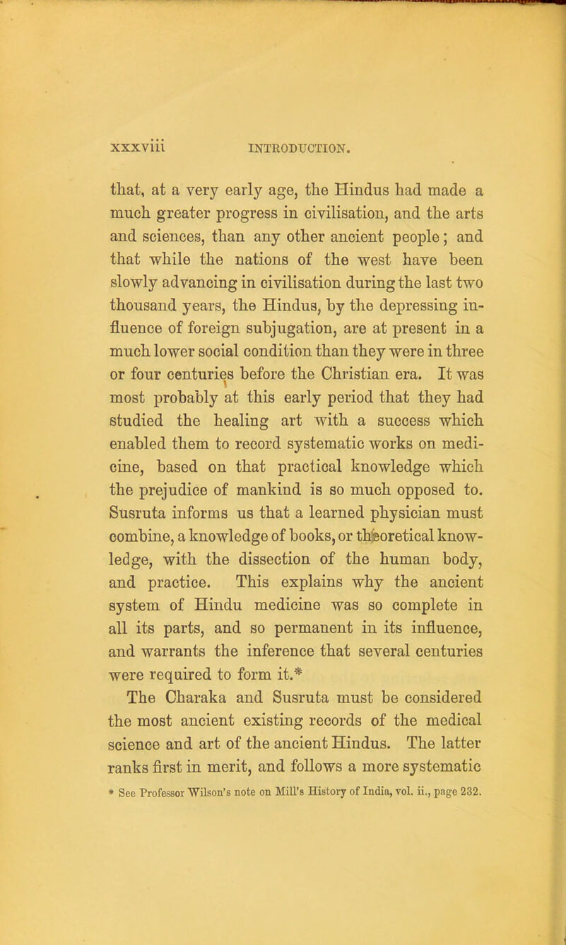 that, at a very early age, the Hindus had made a much greater progress in civilisation, and the arts and sciences, than any other ancient people; and that while the nations of the west have been slowly advancing in civilisation during the last two thousand years, the Hindus, by the depressing in- fluence of foreign subjugation, are at present in a much lower social condition than they were in three or four centuries before the Christian era. It was most probably at this early period that they had studied the healing art with a success which enabled them to record systematic works on medi- cine, based on that practical knowledge which the prejudice of mankind is so much opposed to. Susruta informs us that a learned physician must combine, a knowledge of books, or theoretical know- ledge, with the dissection of the human body, and practice. This explains why the ancient system of Hindu medicine was so complete in all its parts, and so permanent in its influence, and warrants the inference that several centuries were required to form it.* The Charaka and Susruta must be considered the most ancient existing records of the medical science and art of the ancient Hindus. The latter ranks first in merit, and follows a more systematic * See Professor Wilson's note on Mill's History of India, vol. ii., page 232.