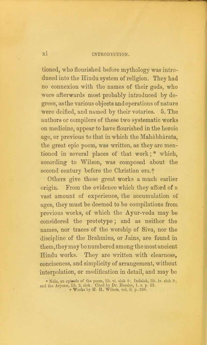 tioned, who flourished before mythology was intro- duced into the Hindu system of religion. They had no connexion with the names of their gods, who were afterwards most probably introduced by de- grees, as the various objects and operations of nature were deified, and named by their yotaries. 5. The authors or compilers of these two systematic works on medicine, appear to have flourished in the heroic age, or previous to that in which the Mahabharata, the great epic poem, was written, as they are men- tioned in several places of that work; * which, according to Wilson, was composed about the second century before the Christian era.f Others give these great works a much earlier origin. From the evidence which they afford of a vast amount of experience, the accumulation of ages, they must be deemed to be compilations from previous works, of which the Ayur-veda may be considered the prototype; and as neither the names, nor traces of the worship of Siva, nor the discipline of the Brahmins, or Jains, are found in them,they may be numbered among the most ancient Hindu works. They are written with clearness, conciseness, and simplicity of arrangement, without interpolation, or modification in detail, and may be * Nala, an epUode of the poem, lib. vi. slok 9; Indalok, lib. iv, slok 9; and the Arjunse, lib. 2, slok ; Cited by Dr. Hessler, 1. c. p. 22. t Works by H. H. Wilson, yoI. ii. p. 336.