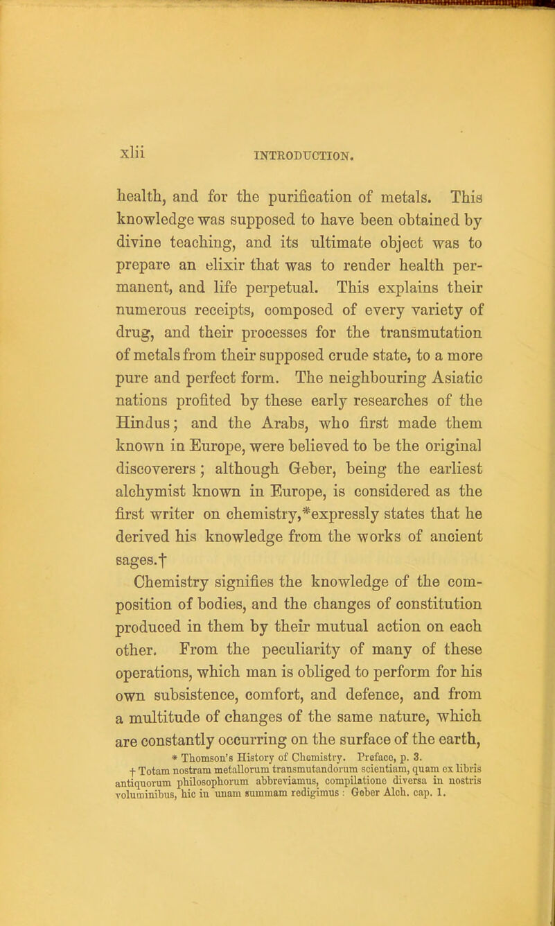 health, and for the purification of metals. This knowledge was supposed to have been obtained by divine teaching, and its ultimate object was to prepare an elixir that was to render health per- manent, and life perpetual. This explains their numerous receipts, composed of every variety of drug, and their processes for the transmutation of metals from their supposed crude state, to a more pure and perfect form. The neighbouring Asiatic nations profited by these early researches of the Hindus; and the Arabs, who first made them known in Europe, were believed to be the original discoverers ; although Geber, being the earliest alchymist known in Europe, is considered as the first writer on chemistry,*expressly states that he derived his knowledge from the works of ancient sages.t Chemistry signifies the knowledge of the com- position of bodies, and the changes of constitution produced in them by their mutual action on each other. From the peculiarity of many of these operations, which man is obliged to perform for his own subsistence, comfort, and defence, and from a multitude of changes of the same nature, which are constantly occurring on the surface of the earth, * Thomson's History of Chemistry. Preface, p. 3. t Totam nostram metallorum transmutandorum scientiam, quam ex libris antiquomm philosophorum abbreviamus, compilationc diversa in nostris Yoluminibus, hie in unam summam redigimus : Geber Alch. cap. 1.