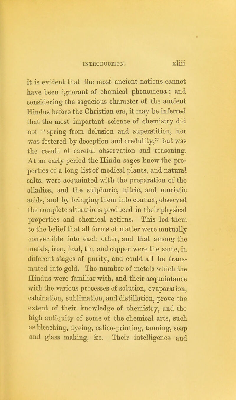 it is evident that the most ancient nations cannot have been ignorant of chemical phenomena; and considering the sagacious character of the ancient Hindus before the Christian era, it may be inferred that the most important science of chemistry did not  spring from delusion and superstition, nor was fostered by deception and credulity, but was the result of careful observation and reasoning. At an early period the Hindu sages knew the pro- perties of a long list of medical plants, and natural salts, were acquainted with the preparation of the alkalies, and the sulphuric, nitric, and muriatic acids, and by bringing them into contact, observed the complete alterations produced in their physical properties and chemical actions. This led them to the belief that all forms of matter were mutually convertible into each other, and that among the metals, iron, lead, tin, and copper were the same, in different stages of purity, and could all be trans- muted into gold. The number of metals which the Hindus were familiar with, and their acquaintance with the various processes of solution, evaporation, calcination, sublimation, and distillation, prove the extent of their knowledge of chemistry, and the high antiquity of some of the chemical arts, such as bleaching, dyeing, calico-printing, tanning, soap and glass making, &c. Their intelligence and