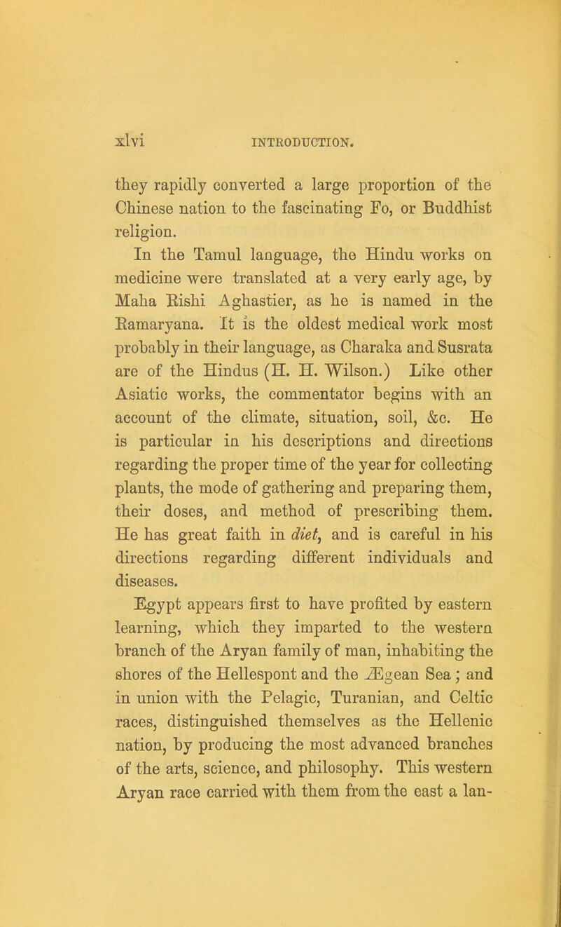 they rapidly converted a large proportion of the Chinese nation to the fascinating Fo, or Buddhist religion. In the Tamul language, the Hindu works on medicine were translated at a very early age, by Maha Eishi Aghastier, as he is named in the Eamaryana. It is the oldest medical work most probably in their language, as Charaka and Susrata are of the Hindus (H. H, Wilson.) Like other Asiatic works, the commentator begins with an account of the climate, situation, soil, &c. He is particular in his descriptions and directions regarding the proper time of the year for collecting plants, the mode of gathering and preparing them, their doses, and method of prescribing them. He has great faith in diet, and is careful in his directions regarding different individuals and diseases. Egypt appears first to have profited by eastern learning, which they imparted to the western branch of the Aryan family of man, inhabiting the shores of the Hellespont and the -^gean Sea ; and in union with the Pelagic, Turanian, and Celtic races, distinguished themselves as the Hellenic nation, by producing the most advanced branches of the arts, science, and philosophy. This western Aryan race carried with them from the east a Ian-