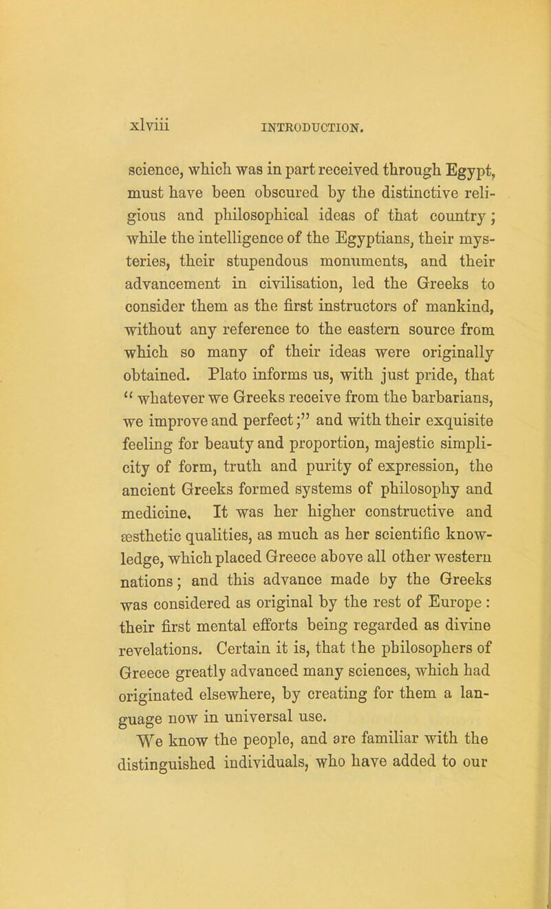 science, which was in part received through Egypt, must have been obscured by the distinctive reli- gious and philosophical ideas of that country; while the intelligence of the Egyptians, their mys- teries, their stupendous monuments, and their advancement in civilisation, led the Greeks to consider them as the first instructors of mankind, without any reference to the eastern source from which so many of their ideas were originally obtained. Plato informs us, with just pride, that  whatever we Greeks receive from the barbarians, we improve and perfectand with their exquisite feeling for beauty and proportion, majestic simpli- city of form, truth and purity of expression, the ancient Greeks formed systems of philosophy and medicine. It was her higher constructive and esthetic qualities, as much as her scientific know- ledge, which placed Greece above all other western nations; and this advance made by the Greeks was considered as original by the rest of Europe : their first mental efforts being regarded as divine revelations. Certain it is, that the philosophers of Greece greatly advanced many sciences, which had originated elsewhere, by creating for them a lan- guage now in universal use. We know the people, and are familiar with the distinguished individuals, who have added to our