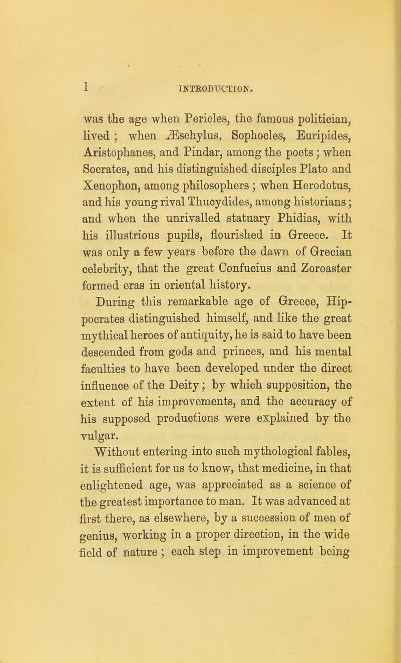 was the age when Pericles, the famous politician, lived; when ^schylus, Sophocles, Euripides, Aristophanes, and Pindar, among the poets; when Socrates, and his distinguished disciples Plato and Xenophon, among philosophers ; when Herodotus, and his young rival Thucydides, among historians; and when the unrivalled statuary Phidias, with his illustrious pupils, flourished in Greece. It was only a few years before the dawn of Grecian celebrity, that the great Confucius and Zoroaster formed eras in oriental history. During this remarkable age of Greece, Hip- pocrates distinguished himself, and like the great mythical heroes of antiquity, he is said to have been descended from gods and princes, and his mental faculties to have been developed under the direct influence of the Deity; by which supposition, the extent of his improvements, and the accuracy of his supposed productions were explained by the vulgar. Without entering into such mythological fables, it is sufficient for us to know, that medicine, in that enlightened age, was appreciated as a science of the greatest importance to man. It was advanced at first there, as elsewhere, by a succession of men of genius, working in a proper direction, in the wide field of nature; each step in improvement being