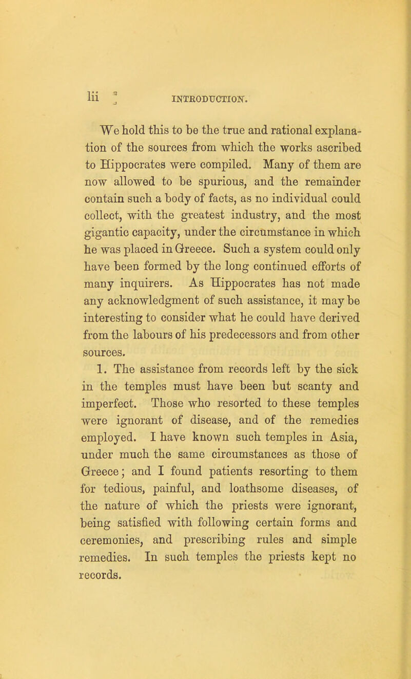 We hold this to be the true and rational explana- tion of the sources from which the works ascribed to Hippocrates were compiled. Many of them are now allowed to be spurious, and the remainder contain such a body of facts, as no individual could collect, with the greatest industry, and the most gigantic capacity, under the circumstance in which he was placed in Greece. Such a system could only have been formed by the long continued efforts of many inquirers. As Hippocrates has not made any acknowledgment of such assistance, it may be interesting to consider what he could have derived from the labours of his predecessors and from other sources. 1. The assistance from records left by the sick in the temples must have been but scanty and imperfect. Those who resorted to these temples were ignorant of disease, and of the remedies employed. I have known such temples in Asia, under much the same circumstances as those of Greece; and I found patients resorting to them for tedious, painful, and loathsome diseases, of the nature of which the priests were ignorant, being satisfied with following certain forms and ceremonies, and prescribing rules and simple remedies. In such temples the priests kept no records.