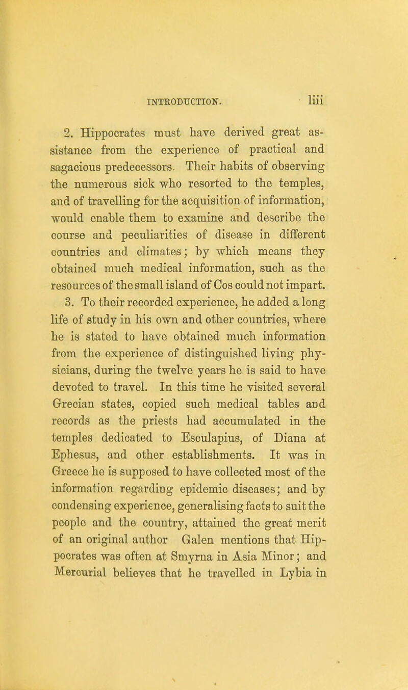 2. Hippocrates must have derived great as- sistance from the experience of practical and sagacious predecessors. Their habits of observing the numerous sick who resorted to the temples, and of travelling for the acquisition of information, would enable them to examine and describe the course and peculiarities of disease in different countries and climates; by which means they obtained much medical information, such as the resources of the small island of Cos could not impart. 3. To their recorded experience, he added a long life of study in his own and other countries, where he is stated to have obtained much information from the experience of distinguished living phy- sicians, during the twelve years he is said to have devoted to travel. In this time he visited several Grecian states, copied such medical tables and records as the priests had accumulated in the temples dedicated to Esculapius, of Diana at Ephesus, and other establishments. It was in Greece he is supposed to have collected most of the information regarding epidemic diseases; and by condensing experience, generalising facts to suit the people and the country, attained the great merit of an original author Galen mentions that Hip- pocrates was often at Smyrna in Asia Minor; and Mercurial believes that he travelled in Lybia in