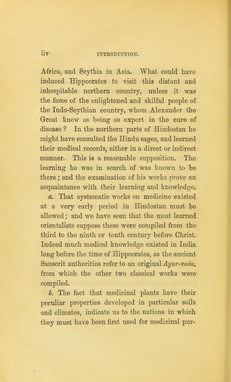 Africa, and Scythia in Asia. What could have induced Hippocrates to visit this distant and inhospitable northern country, unless it was the fame of the enlightened and skilful people of the Indo-Scythian country, whom Alexander the Great knew as being so expert in the cure of disease ? In the northern parts of Hindostan he might have consulted the Hindu sages, and learned their medical records, either in a direct or indirect manner. This is a reasonable supposition. The learning he was in search of was known to be there; and the examination of his works prove an acquaintance with their learning and knowledge. a. That systematic works on medicine existed at a very early period in Hindostan must be allowed; and we have seen that the most learned orientalists suppose these were compiled from the third to the ninth or tenth century before Christ. Indeed much medical knowledge existed in India long before the time of Hippocrates, as the ancient Sanscrit authorities refer to an original Ayur-veday from which the other two classical works were compiled. b. The fact that medicinal plants have their peculiar properties developed in particular soils and climates, indicate us to the nations in which they must have been first used for medicinal pur-