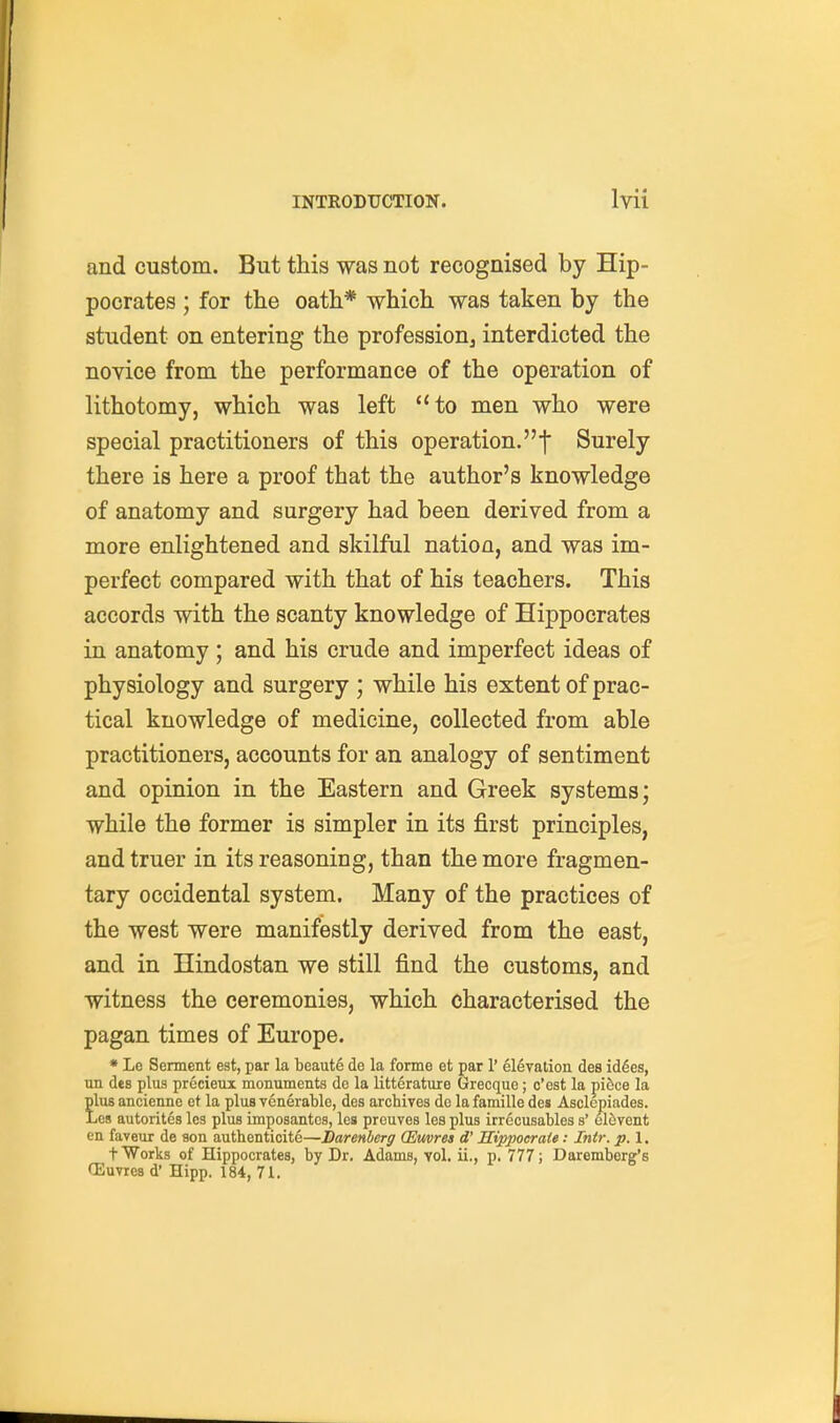 and custom. But this was not recognised by Hip- pocrates ; for the oath* which was taken by the student on entering the profession^ interdicted the novice from the performance of the operation of lithotomy, which was left to men who were special practitioners of this operation.f Surely there is here a proof that the author's knowledge of anatomy and surgery had been derived from a more enlightened and skilful nation, and was im- perfect compared with that of his teachers. This accords with the scanty knowledge of Hippocrates in anatomy; and his crude and imperfect ideas of physiology and surgery ; while his extent of prac- tical knowledge of medicine, collected from able practitioners, accounts for an analogy of sentiment and opinion in the Eastern and Greek systems; while the former is simpler in its first principles, and truer in its reasoning, than the more fragmen- tary occidental system. Many of the practices of the west were manifestly derived from the east, and in Hindostan we still find the customs, and witness the ceremonies, which characterised the pagan times of Europe. * Le Sennent eat, par la bcaute de la forme et par 1' elevation des id6es, un des plus precieux monuments de la litterature Grecque; c'est la mbce la ?lus ancienne et la plus venerable, des archives de la famille des Asclepiades. jOs autorites les plus imposantes, lea preuves les plus irrccusables s' el^vent en faveur de son autkenticite—Barenberg (Emres d' ITippocraie: Intr. p. 1. t Works of Hippocrates, by Dr. Adams, vol. ii., p. 777; Daremberg's CEuvres d' Hipp. 184, 71.