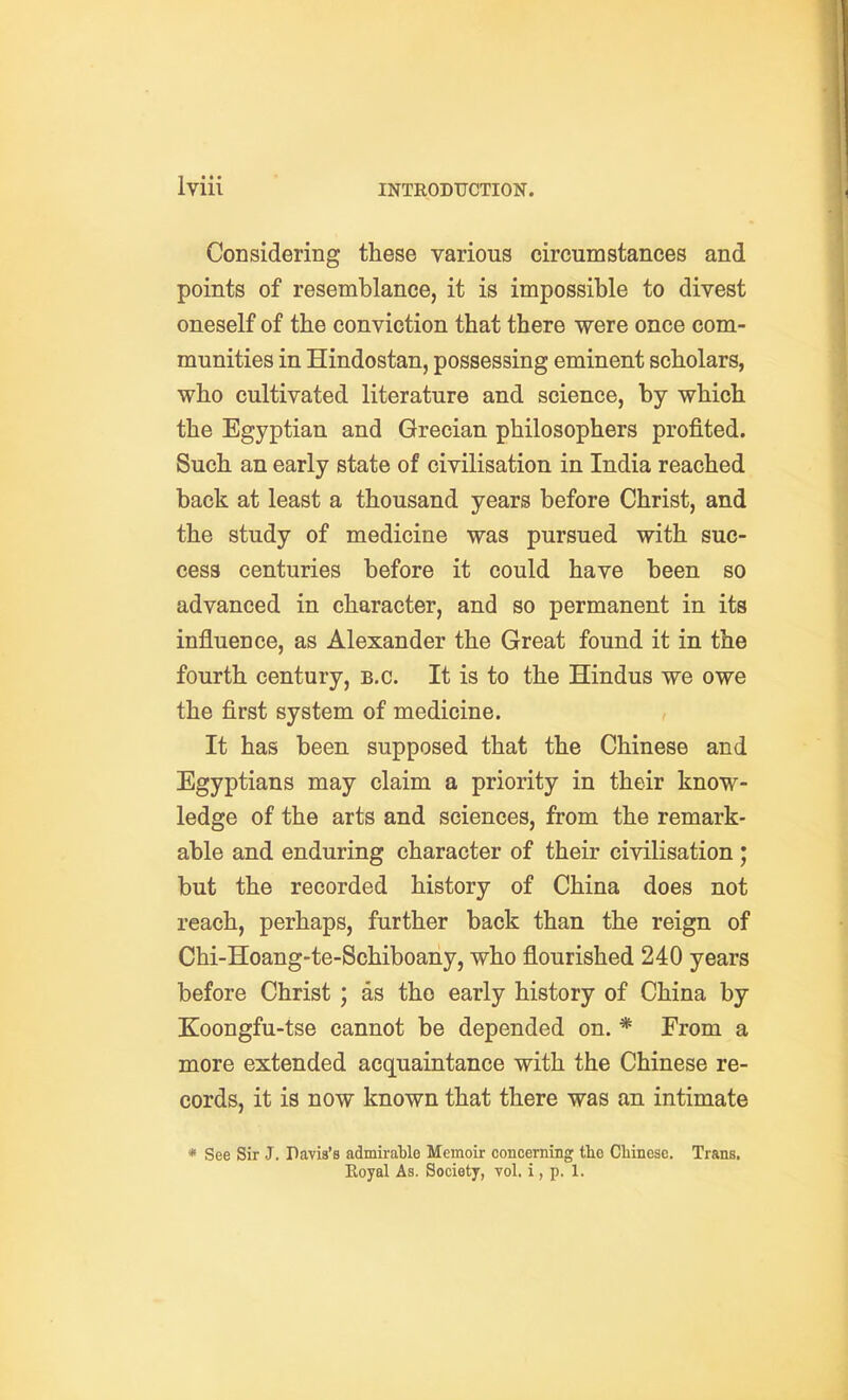 Considering these various circumstances and points of resemblance, it is impossible to divest oneself of the conviction that there were once com- munities in Hindostan, possessing eminent scholars, who cultivated literature and science, by which the Egyptian and Grecian philosophers profited. Such an early state of civilisation in India reached back at least a thousand years before Christ, and the study of medicine was pursued with suc- cess centuries before it could have been so advanced in character, and so permanent in its influence, as Alexander the Great found it in the fourth century, B.C. It is to the Hindus we owe the first system of medicine. It has been supposed that the Chinese and Egyptians may claim a priority in their know- ledge of the arts and sciences, from the remark- able and enduring character of their civilisation; but the recorded history of China does not reach, perhaps, further back than the reign of Chi-Hoang-te-Schiboany, who flourished 240 years before Christ ; as the early history of China by Koongfu-tse cannot be depended on. * From a more extended acquaintance with the Chinese re- cords, it is now known that there was an intimate * See Sir J. Pavis's admirable Memoir concerning the Cbinesc. Trans, Eoyal As. Society, vol, i, p. 1.