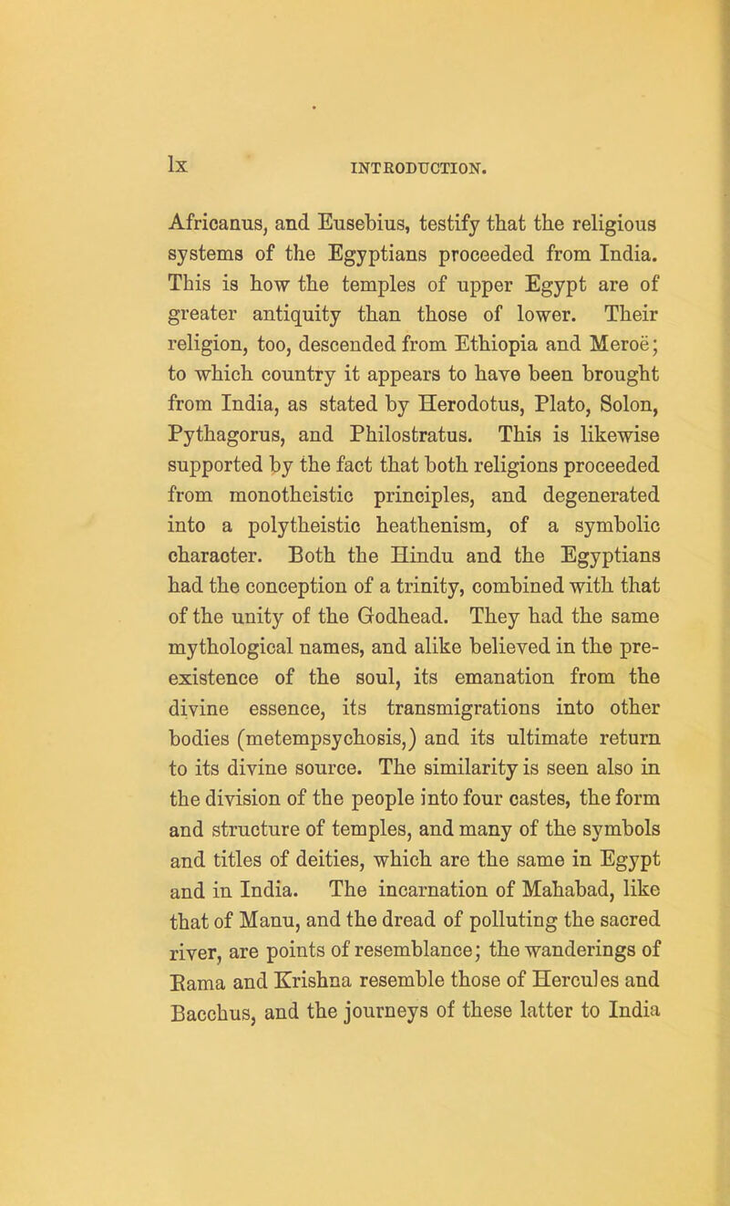 Africanus, and Eusebius, testify that the religious systems of the Egyptians proceeded from India. This is how the temples of upper Egypt are of greater antiquity than those of lower. Their religion, too, descended from Ethiopia and Meroe; to which country it appears to have been brought from India, as stated by Herodotus, Plato, Solon, Pythagorus, and Philostratus. This is likewise supported by the fact that both religions proceeded from monotheistic principles, and degenerated into a polytheistic heathenism, of a symbolic character. Both the Hindu and the Egyptians had the conception of a trinity, combined with that of the unity of the Godhead. They had the same mythological names, and alike believed in the pre- existence of the soul, its emanation from the divine essence, its transmigrations into other bodies (metempsychosis,) and its ultimate return to its divine source. The similarity is seen also in the division of the people into four castes, the form and structure of temples, and many of the symbols and titles of deities, which are the same in Egypt and in India. The incarnation of Mahabad, like that of Manu, and the dread of polluting the sacred river, are points of resemblance; the wanderings of Eama and Krishna resemble those of Hercules and Bacchus, and the journeys of these latter to India