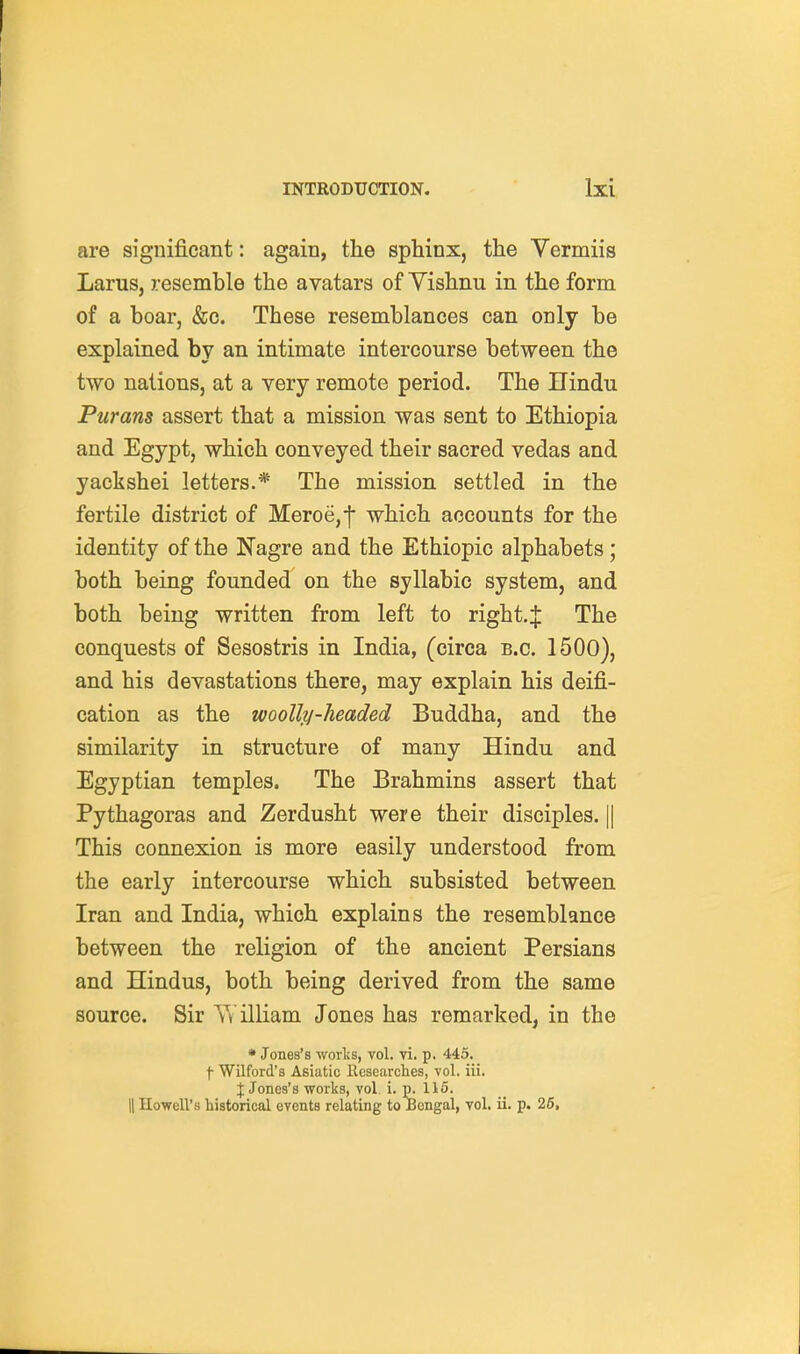 are significant: again, the sphinx, the Yermiis Larus, resemble the avatars of Yishnu in the form of a boar, &c. These resemblances can only be explained by an intimate intercourse between the two nations, at a very remote period. The Uindu Purans assert that a mission was sent to Ethiopia and Egypt, which conveyed their sacred vedas and yackshei letters.* The mission settled in the fertile district of Meroe,f which accounts for the identity of the Nagre and the Ethiopic alphabets; both being founded on the syllabic system, and both being written from left to right.:]: The conquests of Sesostris in India, (circa B.C. 1500), and his devastations there, may explain his deifi- cation as the woolly-headed Buddha, and the similarity in structure of many Hindu and Egyptian temples. The Brahmins assert that Pythagoras and Zerdusht were their disciples. || This connexion is more easily understood from the early intercourse which subsisted between Iran and India, which explains the resemblance between the religion of the ancient Persians and Hindus, both being derived from the same source. Sir illiam Jones has remarked, in the * Jones's worlss, vol. vi. p. 445. j- Wilford's Asiatic Researclies, vol. iii. J Jones's works, vol. i. p. 115.