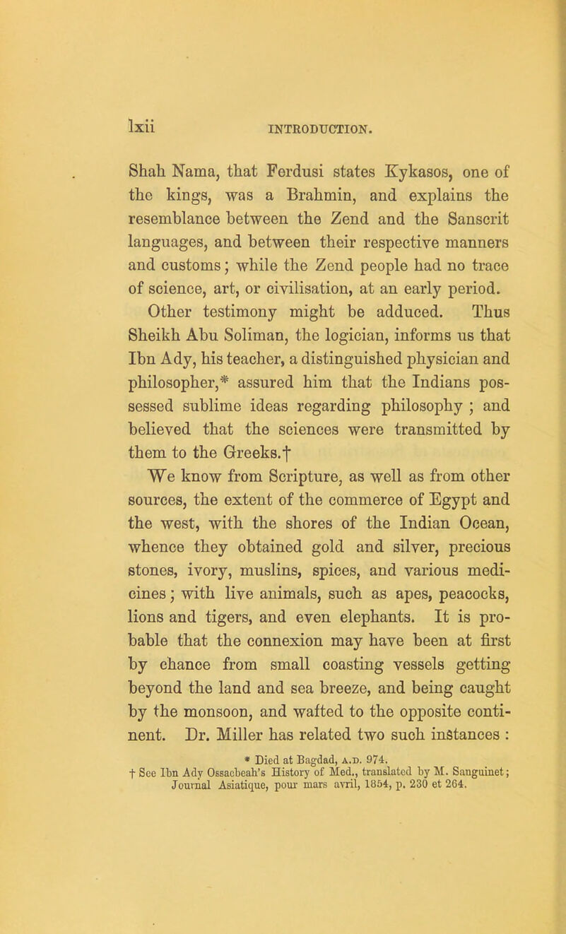 Shah Nama, that Ferdusi states Kykasos, one of the kings, was a Brahmin, and explains the resemblance between the Zend and the Sanscrit languages, and between their respective manners and customs; while the Zend people had no trace of science, art, or civilisation, at an early period. Other testimony might be adduced. Thus Sheikh Abu Soliman, the logician, informs us that Ibn Ady, his teacher, a distinguished physician and philosopher,* assured him that the Indians pos- sessed sublime ideas regarding philosophy ; and believed that the sciences were transmitted by them to the Greeks.f We know from Scripture, as well as from other sources, the extent of the commerce of Egypt and the west, with the shores of the Indian Ocean, whence they obtained gold and silver, precious stones, ivory, muslins, spices, and various medi- cines ; with live animals, such as apes, peacocks, lions and tigers, and even elephants. It is pro- bable that the connexion may have been at first by chance from small coasting vessels getting beyond the land and sea breeze, and being caught by the monsoon, and wafted to the opposite conti- nent. Dr. Miller has related two such instances : * Died at Bagdad, a.d. 974. t See Ibn Ady Ossacbeah's History of Med., translated by M. Sangainet; Journal Asiatique, pour mars avril, 1854, p. 230 et 264.