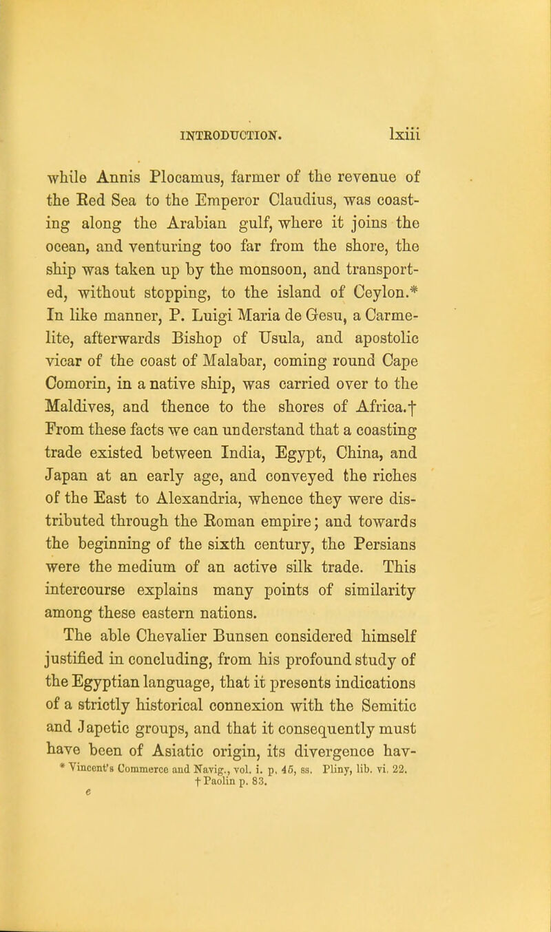 while Annis Plocamus, farmer of the revenue of the Eed Sea to the Emperor Claudius, was coast- ing along the Arabian gulf, where it joins the ocean, and venturing too far from the shore, the ship was taken up by the monsoon, and transport- ed, without stopping, to the island of Ceylon.* In like manner, P. Luigi Maria de Gesu, a Carme- lite, afterwards Bishop of Usula, and apostolic vicar of the coast of Malabar, coming round Cape Comorin, in a native ship, was carried over to the Maldives, and thence to the shores of Africa, f From these facts we can understand that a coasting trade existed between India, Egypt, China, and Japan at an early age, and conveyed the riches of the East to Alexandria, whence they were dis- tributed through the Eoman empire; and towards the beginning of the sixth century, the Persians were the medium of an active silk trade. This intercourse explains many points of similarity among these eastern nations. The able Chevalier Bunsen considered himself justified in concluding, from his profound study of the Egyptian language, that it presents indications of a strictly historical connexion with the Semitic and Japetic groups, and that it consequently must have been of Asiatic origin, its divergence hav- * Vincent's Commerce and Navig., vol. i. p, 45, ss. Pliny, lib, vi, 22. fPaolin p. 83. e