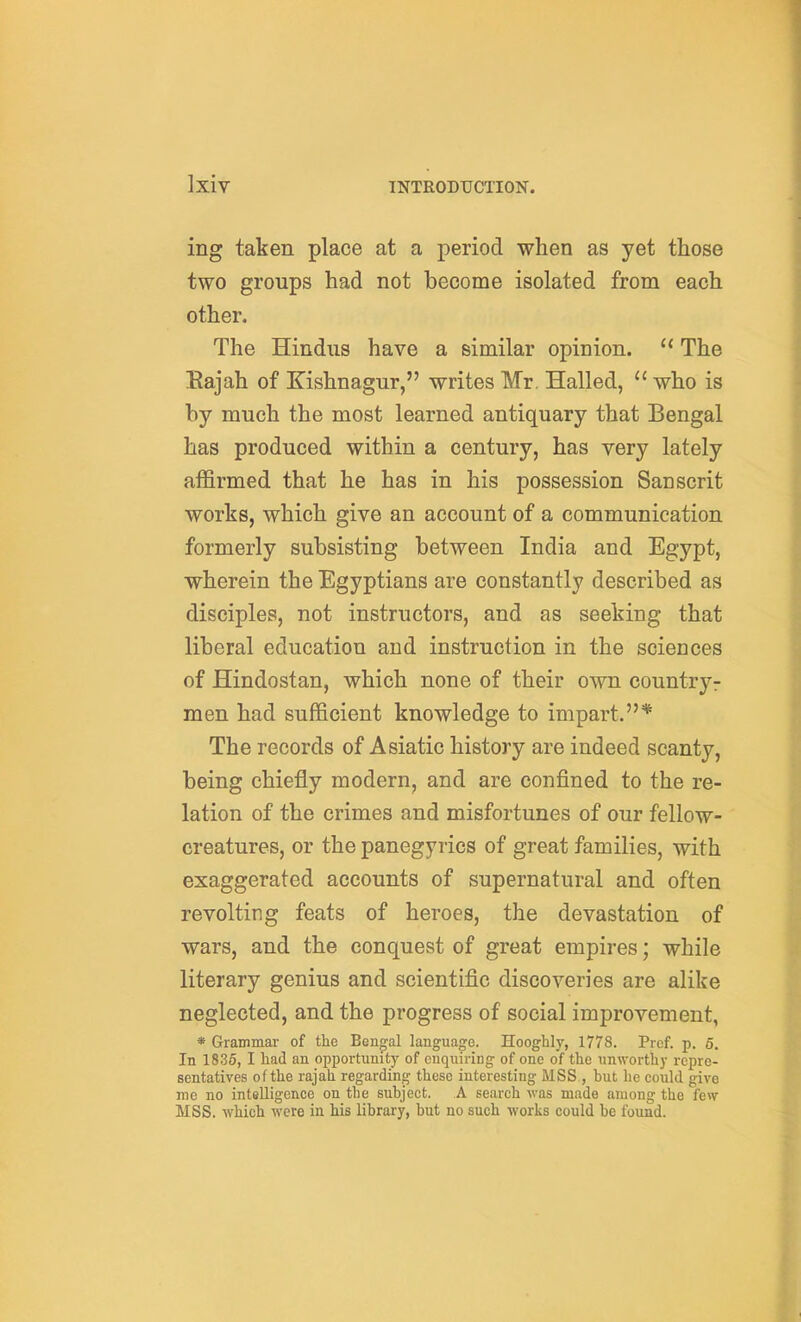 ing taken place at a period when as yet those two groups had not become isolated from each other. The Hindus have a similar opinion.  The Eajah of Kishnagur, writes Mr, Hailed,  who is by much the most learned antiquary that Bengal has produced within a century, has very lately affirmed that he has in his possession Sanscrit works, which give an account of a communication formerly subsisting between India and Egypt, wherein the Egyptians are constantly described as disciples, not instructors, and as seeking that liberal education and instruction in the sciences of Hindostan, which none of their own countryr men had sufficient knowledge to impart.* The records of Asiatic history are indeed scanty, being chiefly modern, and are confined to the re- lation of the crimes and misfortunes of our fellow- creatures, or the panegyrics of great families, with exaggerated accounts of supernatural and often revolting feats of heroes, the devastation of wars, and the conquest of great empires; while literary genius and scientific discoveries are alike neglected, and the progress of social improvement, * Grammar of the Bengal language. Hooghly, 1778. Prof. p. 6. In 1835, I liad an opportunity of enquiring of one of the unworthy repre- sentatives of the rajah regarding these interesting MSS , but he could give me no intelligence on the subject. A search was made among the few MSS. which were in his library, but no such works could be found.