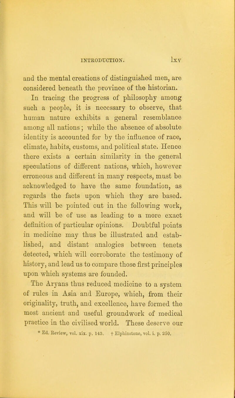 and the mental creations of distinguished men, are considered beneath the province of the historian. In tracing the progress of philosophy among such a people, it is necessary to observe, that human nature exhibits a general resemblance among all nations; while the absence of absolute identity is accounted for by the influence of race, climate, habits, customs, and political state. Hence there exists a certain similarity in the general speculations of different nations, which, however erroneous and different in many respects, must be acknowledged to have the same foundation, as regards the facts upon which they are based. This will be pointed out in the following work, and will be of use as leading to a more exact definition of particular opinions. Doubtful points in medicine may thus be illustrated and estab- lished, and distant analogies between tenets detected, which will corroborate the testimony of history, and lead us to compare those first principles upon which systems are founded. The Aryans thus reduced medicine to a system of rules in Asia and Europe, which, from their originality, truth, and excellence, have formed the most ancient and useful groundwork of medical practice in the civilised world. These deserve our • Ed. Review, vol. xix. p. 143. f ElpMnstonc, vol. i, p. 250.