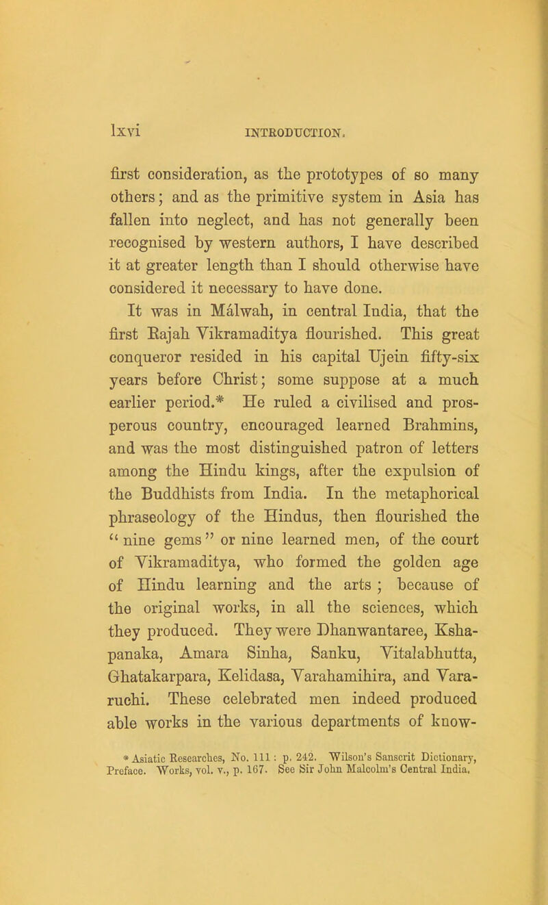 first consideration, as the prototypes of so many- others ; and as the primitive system in Asia has fallen into neglect, and has not generally been recognised by western authors, I have described it at greater length than I should otherwise have considered it necessary to have done. It was in Malwah, in central India, that the first Eajah Vikramaditya flourished. This great conqueror resided in his capital Ujein fifty-six years before Christ; some suppose at a much earlier period.* He ruled a civilised and pros- perous country, encouraged learned Brahmins, and was the most distinguished patron of letters among the Hindu kings, after the expulsion of the Buddhists from India. In the metaphorical phraseology of the Hindus, then flourished the nine gems or nine learned men, of the court of Yikramaditya, who formed the golden age of Hindu learning and the arts; because of the original works, in all the sciences, which they produced. They were Dhanwantaree, Ksha- panaka, Amara Sinha, Sanku, Vital abhutta, Ghatakarpara, Kelidasa, Yarahamihira, and Yara- ruchi. These celebrated men indeed produced able works in the various departments of know- * Asiatic Kesearclies, No. Ill: p, 242, Wilsou's Sanscrit Dictionary, Preface. Works, vol. v., p. 167. See iSir John Malcolm's Central India.