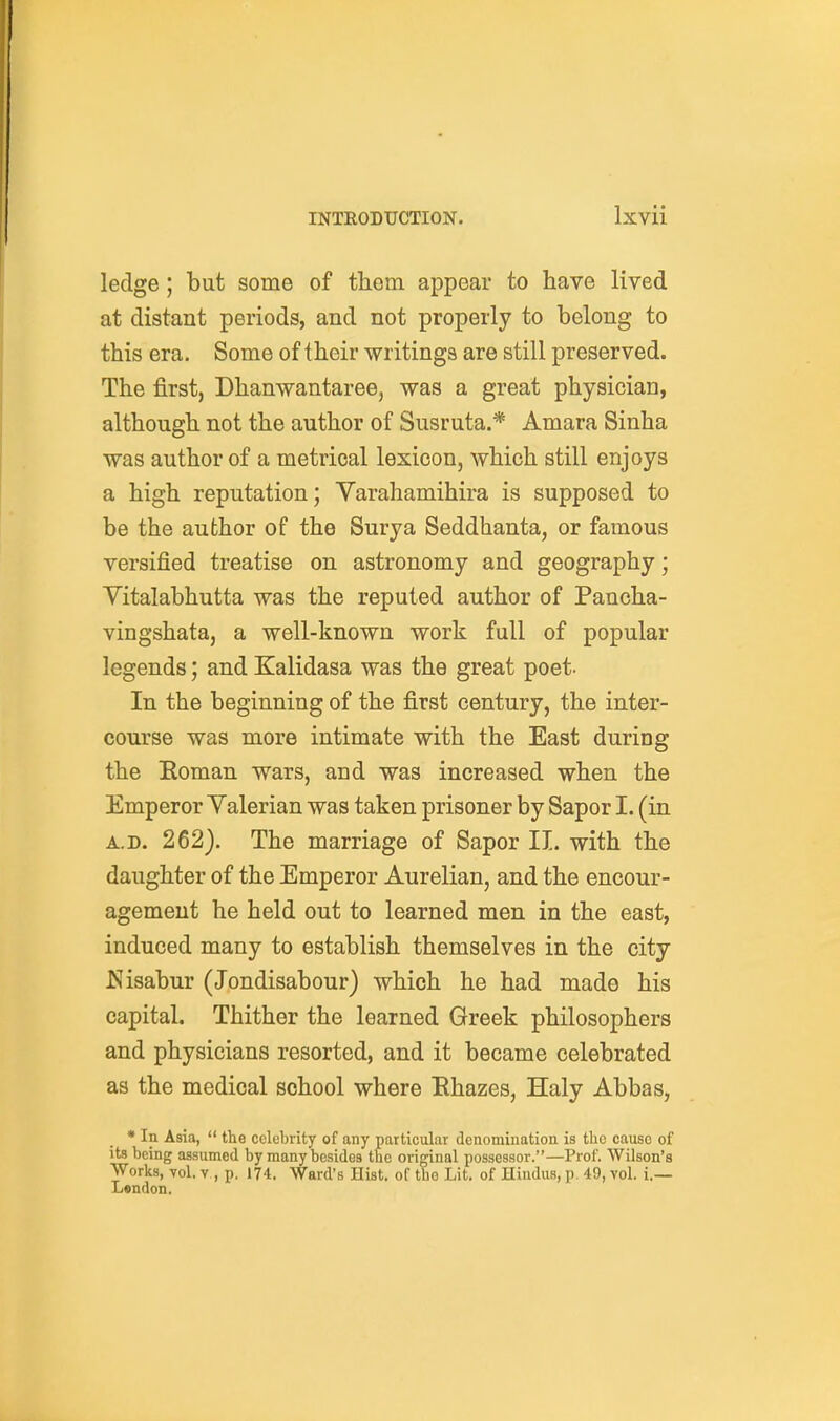 ledge ; but some of them appear to have lived at distant periods, and not properly to belong to this era. Some of their writings are still preserved. The first, Dhanwantaree, was a great physician, although not the author of Susruta.* Amara Sinha was author of a metrical lexicon, which still enjoys a high reputation; Yarahamihira is supposed to be the author of the Surya Seddhanta, or famous versified treatise on astronomy and geography; Vitalabhutta was the reputed author of Pancha- vingshata, a well-known work full of popular legends; and Kalidasa was the great poet. In the beginning of the first century, the inter- course was more intimate with the East during the Eoman wars, and was increased when the Emperor Yalerian was taken prisoner by Sapor I. (in A.D. 262). The marriage of Sapor II. with the daughter of the Emperor Aurelian, and the encour- agement he held out to learned men in the east, induced many to establish themselves in the city ^Jisabur (Jondisabour) which he had made his capital. Thither the learned Greek philosophers and physicians resorted, and it became celebrated as the medical school where Ehazes, Haly Abbas, • In Asia,  the celebrity of any particular denomination is the cause of its being assumed by many besides tne original possessor.—Prof. Wilson's Works, Tol, V , p. 174. Ward's Hist, of the Lit. of Hindus, p. 49, vol. i.— London.