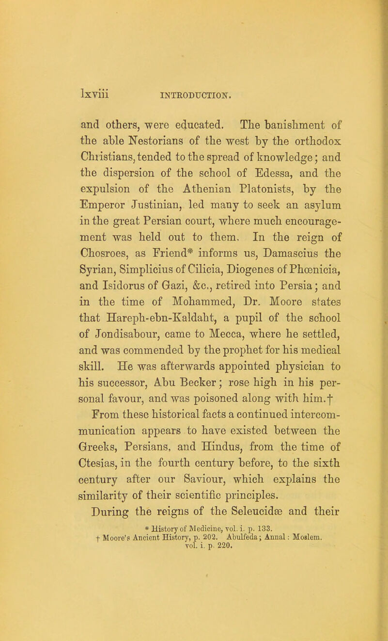 and others, were educated. The banishment of the able Nestorians of the west by the orthodox Christians, tended to the spread of knowledge; and the dispersion of the school of Edessa, and the expulsion of the Athenian Platonists, by the Emperor Justinian, led many to seek an asylum in the great Persian court, where much encourage- ment was held out to them, In the reign of Chosroes, as Friend* informs us, Damascius the Syrian, Simplicius of Cilicia, Diogenes of Phoenicia, and Isidorus of Gazi, &c., retired into Persia; and in the time of Mohammed, Dr. Moore states that Hareph-ebn-Kaldaht, a pupil of the school of Jondisabour, came to Mecca, where he settled, and was commended by the prophet for his medical skill. He was afterwards appointed physician to his successor, Abu Becker; rose high in his per- sonal favour, and was poisoned along with him.f From these historical facts a continued intercom- munication appears to have existed between the Greeks, Persians, and Hindus, from the time of Ctesias, in the fourth century before, to the sixth century after our Saviour, which explains the similarity of their scientific principles. During the reigns of the Seleucidae and their * History of Medicine, vol. i. p. 133. t Moore's Ancient History, p. 202. Abulfeda; Annal: Moslem, vol. i. p. 220.