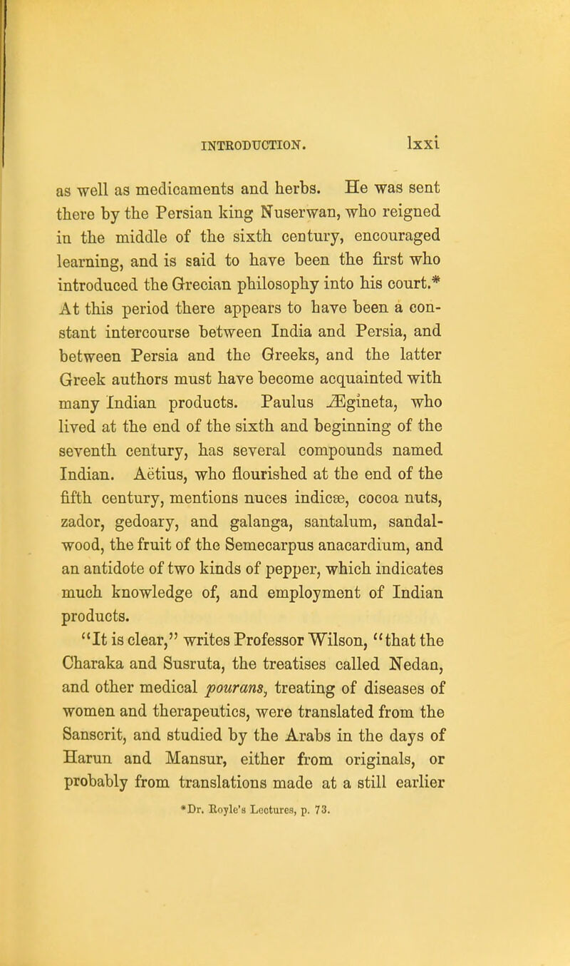 as well as medicaments and herbs. He was sent there by the Persian king Nuserwan, who reigned in the middle of the sixth century, encouraged learning, and is said to have been the first who introduced the Grecian philosophy into his court.* At this period there appears to have been a con- stant intercourse between India and Persia, and between Persia and the Greeks, and the latter Greek authors must have become acquainted with many Indian products. Paulus ^Egineta, who lived at the end of the sixth and beginning of the seventh century, has several compounds named Indian. Aetius, who flourished at the end of the fifth century, mentions nuces indicse, cocoa nuts, zador, gedoary, and galanga, santalum, sandal- wood, the fruit of the Semecarpus anacardium, and an antidote of two kinds of pepper, which indicates much knowledge of, and employment of Indian products. It is clear, writes Professor Wilson, that the Charaka and Susruta, the treatises called Nedan, and other medical pourans^ treating of diseases of women and therapeutics, were translated from the Sanscrit, and studied by the Arabs in the days of Harun and Mansur, either from originals, or probably from translations made at a still earlier *Dr. Eoyle's Lectures, p. 73.