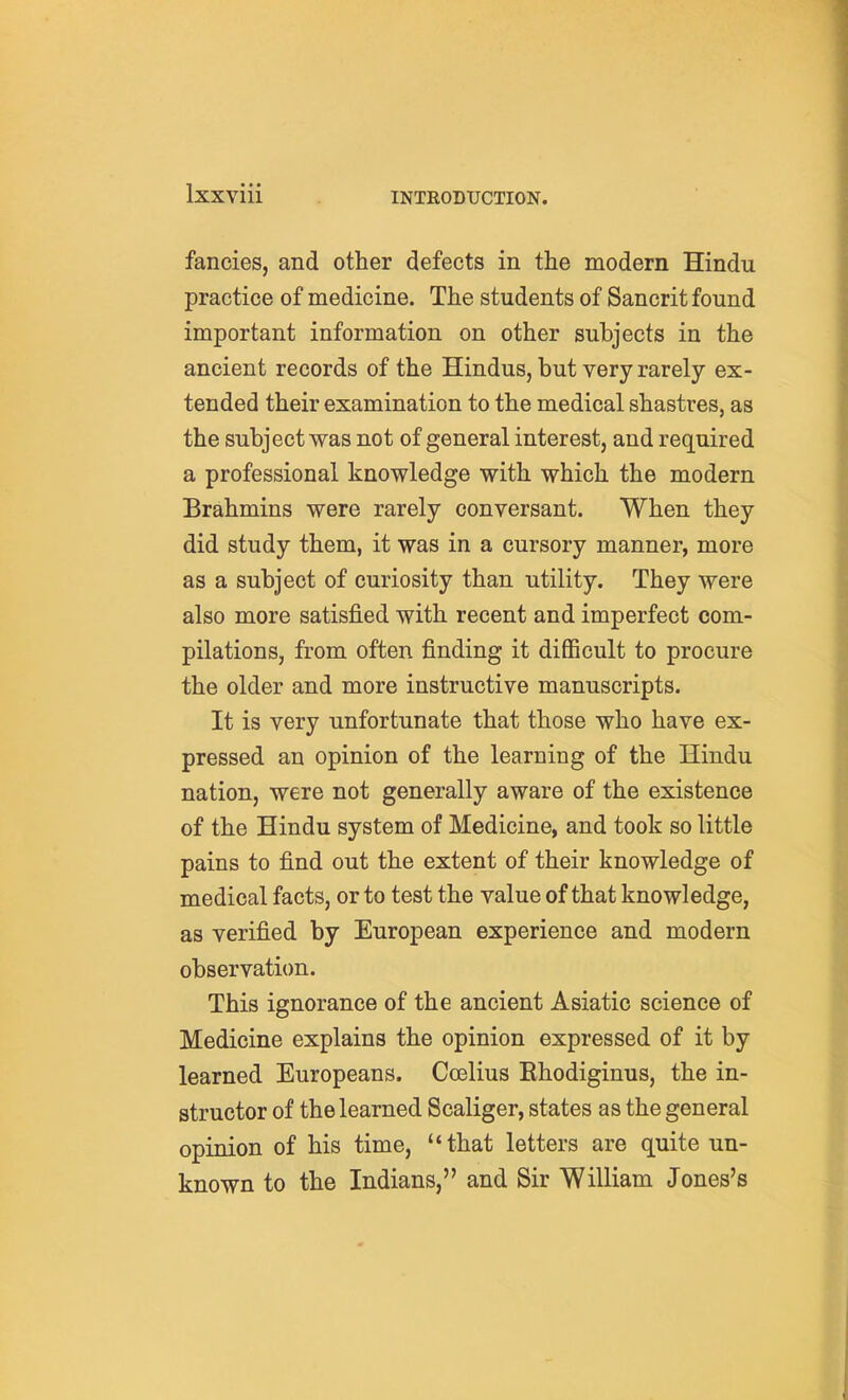 fancies, and other defects in the modern Hindu practice of medicine. The students of Sancrit found important information on other subjects in the ancient records of the Hindus, but very rarely ex- tended their examination to the medical shastres, as the subject was not of general interest, and required a professional knowledge with which the modern Brahmins were rarely conversant. When they did study them, it was in a cursory manner, more as a subject of curiosity than utility. They were also more satisfied with recent and imperfect com- pilations, from often finding it difficult to procure the older and more instructive manuscripts. It is very unfortunate that those who have ex- pressed an opinion of the learning of the Hindu nation, were not generally aware of the existence of the Hindu system of Medicine, and took so little pains to find out the extent of their knowledge of medical facts, or to test the value of that knowledge, as verified by European experience and modern observation. This ignorance of the ancient Asiatic science of Medicine explains the opinion expressed of it by learned Europeans. Coelius Ehodiginus, the in- structor of the learned Scaliger, states as the general opinion of his time, that letters are quite un- known to the Indians, and Sir William Jones's