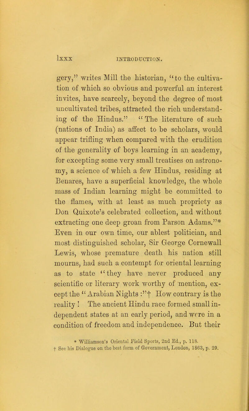 gery, writes Mill the historian, ''to the cultiva- tion of which so obvious and powerful an interest invites, have scarcely, beyond the degree of most uncultivated tribes, attracted the rich understand- ing of the Hindus.  The literature of such (nations of India) as affect to be scholars, would appear trifling when compared with the erudition of the generality of boys learning in an academy, for excepting some very small treatises on astrono- my, a science of which a few Hindus, residing at Benares, have a superficial knowledge, the whole mass of Indian learning might be committed to the flames, with at least as much propriety as Don Quixote's celebrated collection, and without extracting one deep groan from Parson Adams.* Even in our own time, our ablest politician, and most distinguished scholar, Sir George Cornewall Lewis, whose premature death his nation still mourns, had such a contempt for oriental learning as to state '' they have never produced any scientific or literary work worthy of mention, ex- cept the  Arabian Nights How contrary is the reality ! The ancient Hindu race formed small in- dependent states at an early period, and were in a condition of freedom and independence. But their * Williamson's Oriental Field Sports, 2nd Ed., p. 118. t See his Dialogue on tlie best form of Government, London, 1863, p. 29.