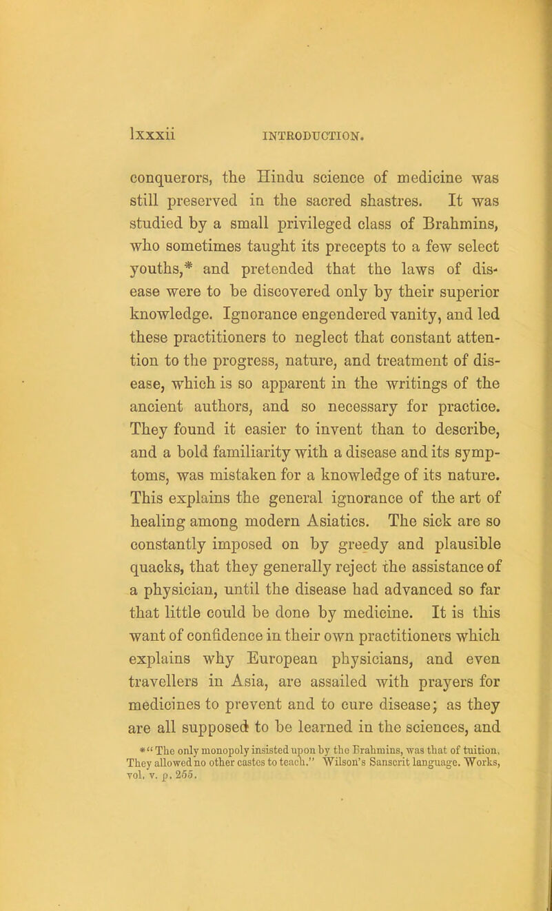 conquerors, the Hindu science of medicine was still preserved in the sacred shastres. It was studied by a small privileged class of Brahmins, who sometimes taught its precepts to a few select youths,* and pretended that the laws of dis- ease were to be discovered only by their superior knowledge. Ignorance engendered vanity, and led these practitioners to neglect that constant atten- tion to the progress, nature, and treatment of dis- ease, which is so apparent in the writings of the ancient authors, and so necessary for practice. They found it easier to invent than to describe, and a bold familiarity with a disease and its symp- toms, was mistaken for a knowledge of its nature. This explains the general ignorance of the art of healing among modern Asiatics. The sick are so constantly imposed on by greedy and plausible quacks, that they generally reject the assistance of a physician, until the disease had advanced so far that little could be done by medicine. It is this want of confidence in their own practitioners which explains why European physicians, and even travellers in Asia, are assailed with prayers for medicines to prevent and to cure disease; as they are all supposed to be learned in the sciences, and * The only monopoly insisted upon by the Brahmins, was that of tuition. They allowed no other castes to teach. Wilson's Sanscrit language. Works, Tol. V. p. 255.