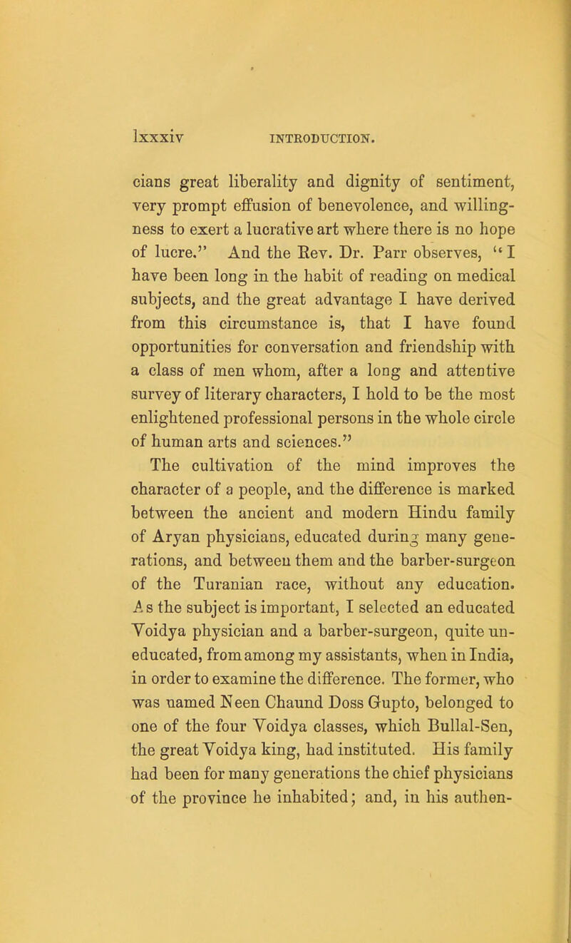 cians great liberality and dignity of sentiment, very prompt effusion of benevolence, and willing- ness to exert a lucrative art where there is no hope of lucre,'' And the Eev. Dr. Parr observes, I have been long in the habit of reading on medical subjects, and the great advantage I have derived from this circumstance is, that I have found opportunities for conversation and friendship with a class of men whom, after a long and attentive survey of literary characters, I hold to be the most enlightened professional persons in the whole circle of human arts and sciences. The cultivation of the mind improves the character of a people, and the difference is marked between the ancient and modern Hindu family of Aryan physicians, educated during many gene- rations, and between them and the barber-surgeon of the Turanian race, without any education. A s the subject is important, I selected an educated Yoidya physician and a barber-surgeon, quite un- educated, from among my assistants, when in India, in order to examine the difference. The former, who was named Keen Chaund Doss Gupto, belonged to one of the four Voidya classes, which Bullal-Sen, the great Yoidya king, had instituted. His family had been for many generations the chief physicians of the province he inhabited; and, in his authen-