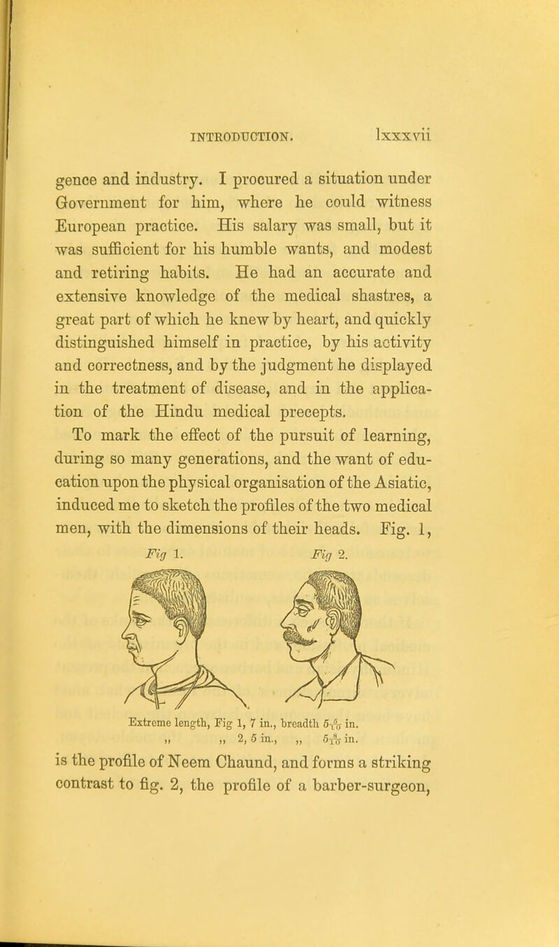 gence and industry. I procured a situation under Government for him, where he could witness European practice. His salary was small, but it was sufficient for his humble wants, and modest and retiring habits. He had an accurate and extensive knowledge of the medical shastres, a great part of which he knew by heart, and quickly distinguished himself in practice, by his activity and correctness, and by the judgment he displayed in the treatment of disease, and in the applica- tion of the Hindu medical precepts. To mark the effect of the pursuit of learning, during so many generations, and the want of edu- cation upon the physical organisation of the Asiatic, induced me to sketch the profiles of the two medical men, with the dimensions of their heads. Fig. 1, Fig 1. Fki 2. Extreme length, Fig 1, 7 in., breadth 6-1,- in. „ 2, .5 in., „ 5{c, in. is the profile of Neem Chaund, and forms a striking contrast to fig. 2, the profile of a barber-surgeon.