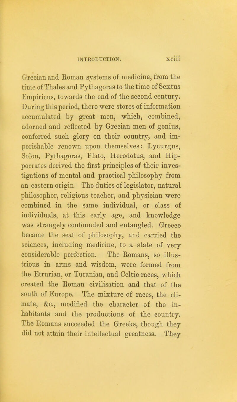 Grecian and Roman systems of medicine, from the time of Thales and Pythagoras to the time of Sextus Empiricus, towards the end of the second century. During this period, there were stores of information accumulated by great men, which, combined, adorned and reflected by Grecian men of genius, conferred such glory on their country, and im- perishable renown upon themselves: Lycurgus, Solon, Pythagoras, Plato, Herodotus, and Hip- pocrates derived the first principles of their inves- tigations of mental and practical philosophy from an eastern origin. The duties of legislator, natural philosopher, religious teacher, and physician were combined in the same individual, or class of individuals, at this early age, and knowledge was strangely confounded and entangled. Greece became the seat of philosophy, and carried the sciences, including medicine, to a state of very considerable perfection. The Eomans, so illus- trious in arms and wisdom, were formed from the Etrurian, or Turanian, and Celtic races, which created the Roman civilisation and that of the south of Europe. The mixture of races, the cli- mate, &c., modified the character of the in- habitants and the productions of the country. The Romans succeeded the Greeks, though they did not attain their intellectual greatness. They