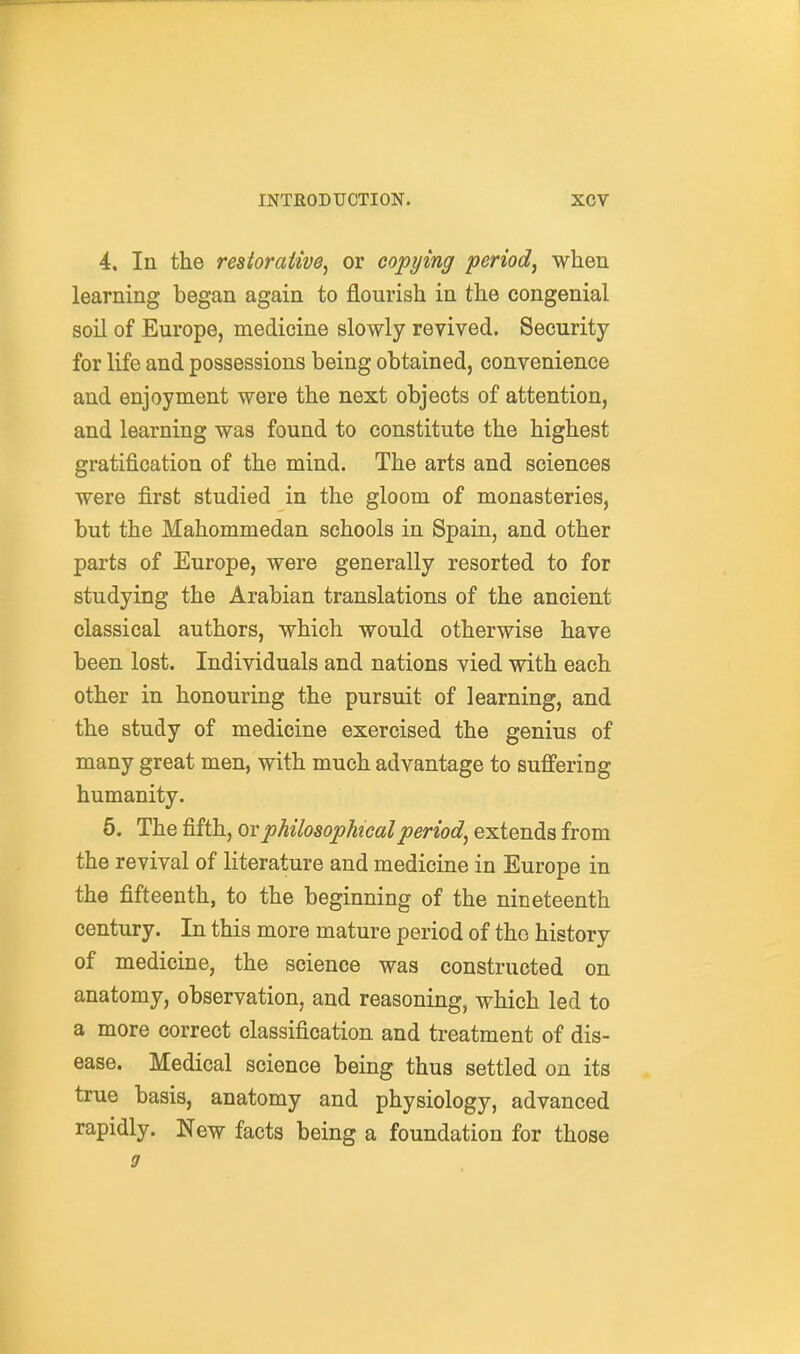 4. In the restorative^ or copying period^ when learning began again to flourish in the congenial soil of Europe, medicine slowly revived. Security for life and possessions being obtained, convenience and enjoyment were the next objects of attention, and learning was found to constitute the highest gratification of the mind. The arts and sciences were first studied in the gloom of monasteries, but the Mahommedan schools in Spain, and other parts of Europe, were generally resorted to for studying the Arabian translations of the ancient classical authors, which would otherwise have been lost. Individuals and nations vied with each other in honouring the pursuit of learning, and the study of medicine exercised the genius of many great men, with much advantage to suffering humanity. 6. The fifth, ov philosophical period^ extends from the revival of literature and medicine in Europe in the fifteenth, to the beginning of the nineteenth century. In this more mature period of the history of medicine, the science was constructed on anatomy, observation, and reasoning, which led to a more correct classification and treatment of dis- ease. Medical science being thus settled on its true basis, anatomy and physiology, advanced rapidly. New facts being a foundation for those 9