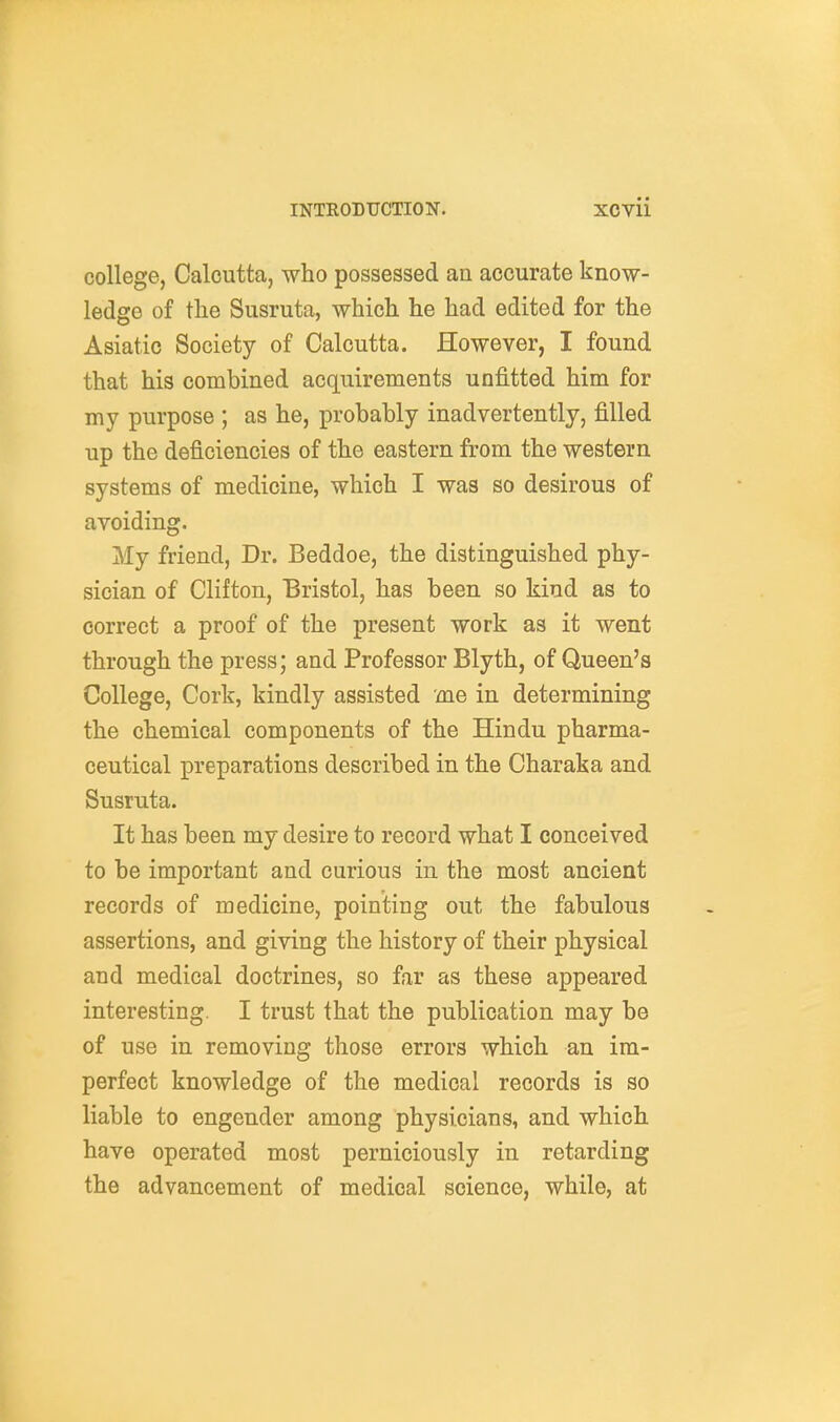 college, Calcutta, who possessed an accurate know- ledge of the Susruta, which he had edited for the Asiatic Society of Calcutta. However, I found that his combined acquirements unfitted him for my purpose ; as he, probably inadvertently, filled up the deficiencies of the eastern from the western systems of medicine, which I was so desirous of avoiding. My friend. Dr. Beddoe, the distinguished phy- sician of Clifton, Bristol, has been so kind as to correct a proof of the present work as it went through the press; and Professor Blyth, of Queen's College, Cork, kindly assisted me in determining the chemical components of the Hindu pharma- ceutical preparations described in the Charaka and Susruta. It has been my desire to record what I conceived to be important and curious in the most ancient records of medicine, pointing out the fabulous assertions, and giving the history of their physical and medical doctrines, so far as these appeared interesting. I trust that the publication may be of use in removing those errors which an im- perfect knowledge of the medical records is so liable to engender among physicians, and which have operated most perniciously in retarding the advancement of medical science, while, at